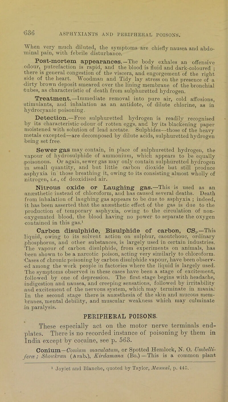 1)36 ASPHYXIANTS AND PEIUPHEUAL POISONS. When very much diluted, the symptoms are chiefly nausea and abdo- minal pain, with febrile disturbance. Post-mortem appearances.—The body exhales an offensive odour,^ putrefaction is rapid, and the blood is fluid and dark-coloured ; thei'e is general congestion of the viscera, and engorgement of the right side of the heart. Woodman and Tidy lay stress on the presence of a <lirty brown deposit smeared over the lining membrane of the bronchial tubes, as characteristic of death from sulphuretted hydrogen. Treatment.—Immediate I'emoval into pure air, cold affusions, ■stimulants, and inhalation as an antidote, of dilute chloi’ine, as in hydrocyanic poisoning, Detection.—Free sulphuretted hydrogen is readily recognised by its characteristic odour of rotten eggs, and by its blackening paper moistened with solution of lead acetate. Sulphides—those of the heavy metals excepted—are decomposed by dilute acids, sulphuretted hydrogen being set free. Sewer gas may contain, in place of sulphuretted hydrogen, the vapour of hydrosulphide of ammonium, which appears to be equally poisonous. Or again, sewer gas may only contain sulphuretted hydrogen in small quantity, and but little carbon dioxide but still produce ■asphyxia in those breathing it, owing to its consisting almost wholly of nitrogen, f.e., of deoxidised air. Nitrous oxide or Laughing gas.—This is used as an anaesthetic instead of chloroform, and has caused several deaths. Death from inhalation of laughing gas appears to be due to asphyxia ; indeed, it has been asserted that the anaesthetic effect of the gas is due to the production of temporary asph3'xia, owing to the circulation of non- oxygenated blood, the blood having no power to separate the oxj^gen contained in this gas.' Carbon disulphide. Bisulphide of carbon, CS,.—This liquid, owing to its solvent action on sulphur, caoutchouc, ordinaiy phosphorus, and other substances, is largely used in certain industries. The vapour of carbon disulphide, from experiments on animals, has ■been shown to be a narcotic poison, acting very similarly to chloroform. Cases of chronic poisoning by carbon disulphide vapour, have been observ- ed among the work people in factories where the liquid is largely used. The symptoms observed in these cases have been a stage of excitement, followed by one of depression. The first stage begins with headache, indigestion and nausea, and creeping sensations, followed by irritability and excitement of the nervous system, which may terminate in mania. In the second stage there is anmsthesia of the skin and mucous mem- branes, mental debility, and muscular weakness which may culminate -in paralysis. PERIPHERAL POISONS. These especially act on the motor nerve terminals end- plates. Tliereis no recorded instance of poisoning by them in India except by cocaine, see p. 563. Conium—C'o7itw»i maculatum, or Spotted Hemlock, N. 0. Umhelli- ferce; Showkran (Arab.), Kirdamana (Bo.)—This is a common plant ' Joylet and Blanche, quoted by Taylor, Manual, p. 44u.
