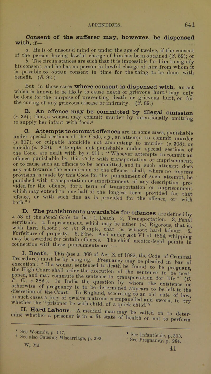 Consent of the sufferer may, however, be dispensed with, if— a. He is of unsound mind or under the .ige of twelve, if the consent of the person having lawful charge of him has been obtained («S. 89); or b. The circumstances are such that it is impossible for him to signify his consent, and he has no person in lawful charge of him from whom it is possible to obtain consent in time for the thing to be done with benefit. (5. 92 ) But in those cases where consent is dispensed with, an act which is known to be likely to cause death or grievous hurt,* may only be done for the purpose of preventing death or grievous hurt, or for the curing of any grievous disease or infirmity, (s. 89.) B. An offence may be committed by illegal omission («. 32) ; thus, a woman may commit murder by intentionally omitting to supply her infant with food.^ ° C. Attempts to commit offences are, in some cases, punishable under special sections of the Code, e.g., an attempt to commit murder (s. 307), or culpable homicide not amounting to murder (5. 308) or suicide (s. 309). Attempts not punishable under special sections of the Code, are dealt with by «. 611 : “Whoever attempts to commit an offence punishable by this »’ode with transportation or imprisonment or to cause such an offence to be committed, and in such attempt does any act towards the commission of the oflfence, shall, where no express provision is made by this Code for the punishment of such attempt be punished with transportation or imprisonment of any description pro- vided for the offence, for a term of transportation or imprisonment which may extend to one-half of the longest term provided for that offence, or with such fine as is provided for the offence or with both.” ’ ’ , are defined by s. 53 of the i enal Code to be : 1, Death. 2, Transportation. 3, Penal seivitude. 4, Imprisonment, which may be either (a) Rigorous that is with hard kbour ; or ^b) Simple, that is, without hard labour. 5* Forfeiture of property. 6, Fine. And under Act VI of 1864, whipping may be awarded for certain offences. The chief medico-legal points in connection with these punishments are : 6 r- m I. Death.-This (see s. 368 of Act X of 1882, the Code of Criminal Procedure) must be by hanging. Pregnancy may be pleaded in bar of execution; If a woman sentenced to death be found^ to be pregnant S? sentence to^be^post- poD^, and may commute the sentence to transportation for life.”^ (C r. C., s 382.). In India the question by whom the existence or otherwise of pregnancy is to be determined appears to be left to the discretion of the Court. In England, according to an old rule of law in such cases a jury of twelve matrons is empanelled and sworn to trv whether the “ prisoner be with child, of a quick ehild.”^ ’ ^ ^ II. Hard Labour.—A medical man may be called on to deior mine whether a prisoner is in a fit state of health or not to perform ‘ See Wounds, p. 117, •See also Causing Miscarriage, p. 292. W, MJ ’ See Infanticide, p. 303. See Pregnancy, p. 264. 41