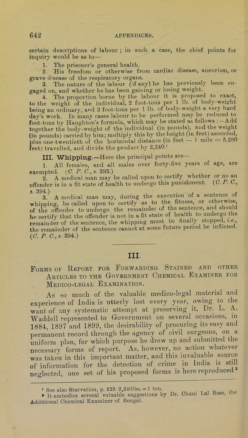 certain descriptions of labour ; in such a case, the chief points for inquiry would be as to— 1. The prisonei-’s general health. 2. His freedom or otherwise from cardiac disease, aneurism, or grave disease of the respiratory organs. 3. The )iature of the labour (if any) he has previously been en- gaged on, and whether he has been gaining or losing weight. 4. The proportion borne by the labour it is proposed to exact, to the weight of the individual, 2 foot-tons per 1 lb. of body-weight being an ordinary, and 3 foot-tons per 1 lb. of body-weight a very hard day’s work. In many cases labour to be performed may be reduced to foot-tons by Haughton’s formula, which may be stated as follows : Add together the body-weight of the individual (in pounds), a.nd the weight (in pounds) carried by him; multiply this by the height (in feet) ascended, plus one-twentieth of the horizontal distance (in feet 1 mile . 5,280 feet) travelled, and divide the product by 2,240.' III. Whipping.—Here the principal points are— 1. All females, and all males over forty-five years of age, are exempted. (C. P. (7., 393.) 2. A medical man may be called upon to certify whether or im an offender is in a fit state of health to undergo this punishment. (G. P. G., s. 394.) 3. A medical man may, during the execution of a sen^nce of whipping, be called upon to certify as to the fitness, or otherwis^ of the offender to undergo the remainder of the sentence, and should he certify that the offender is not in a fit state of health to undergo the remainder of the sentence, the whipping must be finally stopped, ^.e., the remainder of the sentence cannot at some future period be inflicted. (C. P. G., s. 394.) III. Fokms of Report for Forwarding Stained and other Articles to the Government Chemical Examiner for Medico-legal Examination. As so much of the valuable medico-legal material and experience of India is utterly lost every year, owing to the want of .any systematic attempt at preserving it. Dr. L. A. Waddell .represented to Government on several occasions, in 1884, 1897 and 1899, the desirability of procuring its easy and permanent record through the agency of civil surgeons, on a uniform plan, for which purpose he drew up and submitted the necessary forms of report. As, however, no action whatever was taken in this important matter, and this invaluable source of information for the detection of crime in India is still neo-lected, one set of his proposed forms is here reproduced ’ See also Starvation, p. 229. 2,2101bs. = 1 ton. * It embodies several valuable suggestions by Additional Chemical Examiner of Bengal. Dr. Chuni Lai Bose, the