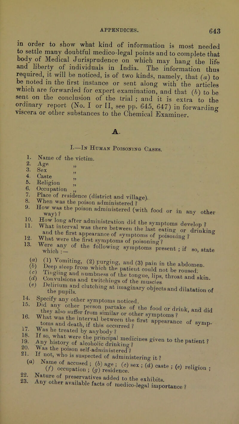 in order to show what kind of information is most needed to settle many doubtful medico-legal points and to complete that body of Medical Jurisprudence on which may hang the life and liberty of individuals in India. The information thus required, it will be noticed, is of two kinds, namely, that (a) to be noted in the first instance or sent along with the articles which are forwarded for expert examination, and that (h) to be sent on the conclusion of the trial ; and it is extra to the ordinary report (No. I or II, see pp. 645, 647) in forwardin<r viscera or other substances to the Chemical Examiner. A. 1. 2. 3. 4. 5. 6. 7. 8. 9. 10. 11. 12. 13. I.—In Human Poisoning Cases. Name of the victim. Sex Caste „ Religion „ Occupation ,, ^ace of residence (district and village). When was the poison administered ? wa7)7 (with food or in any other How long after administration did the symptoms develon ? What interval was there between the last eating or driukin<^ WhaVw!r^^fh symptoms of poisoning ? What were the first symptoms of poisoning ? ^ Xch following symptoms present ; if so, state (a) (b) (c) id) (e) 14. 15. 16. 17. 18. 19. 20. 21. (a) 22. 23. aod (3) pain in the abdomen Deep sleep from winch the patient conld not be rouse™ Tiirgling and numbness of the tono-ue Jins thmat ar,rl ’ i • Convulsions and twitchings of theCuscrs’ ' thTpTpils imaginary objects and dilatation of Specify any other symptoms noticed. Did any other person partake of the food or drink and did they also sufi-er from similar or other symptoms ? ’ What was the interval between the first appearance of svn r. toms and death, if this occurred ? ^ symp- Was he treated by anybody ? ‘k. , Was the poison self-administered ? If not, who is suspected of administering it ? Nature of preservatives added to the exhibits ny other available facts of medico-legal importance ?
