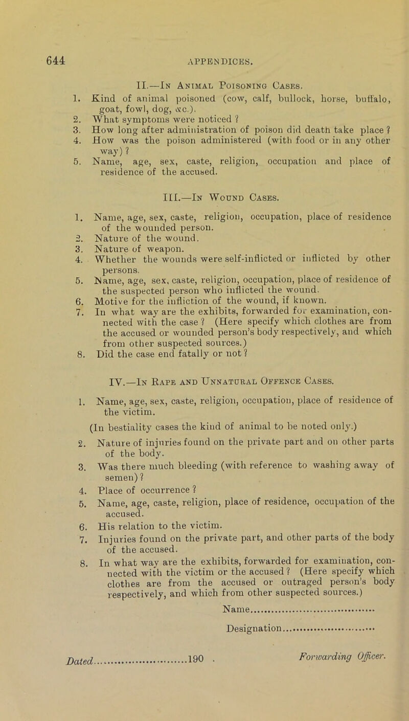 CaS to II.—In Animal Poisoning Cases. 1. Kind of animal poisoned (cow, calf, bullock, horse, buffalo, goat, fowl, dog, Oic.). 2. What symptoms were noticed ? 3. How long after administration of poison did death take place ? 4. How was the poison administered (with food or in any other way) ? 5. Name, age, sex, caste, religion, occupation and place of residence of the accused. III.—In Wound Cases. 1. Name, age, sex, caste, religion, occupation, place of residence of the wounded person. . Nature of the wound. . Nature of weapon. . Whether the wounds were self-inflicted or inflicted by other persons. 5. Name, age, sex. caste, religion, occupation, place of residence of the suspected person who inflicted the wound. 6. Motive for the infliction of the wound, if known. 7. In what way are the exhibits, forwarded for examination, con- nected with the case ? (Here specify which clothes are from the accused or wounded person’s body respectively, and which from other suspected sources.) 8. Did the case end fatally or not ? IV.—In Rape and Unnatural Offence Cases. 1. Name, age, sex, caste, religion, occupation, place of residence of the victim. (In bestiality cases the kind of animal to be noted only.) 2. Nature of injuries found on the private part and on other parts of the body. 3. Was there much bleeding (with reference to washing away of semen) ? 4. Place of occurrence ? 5. Name, age, caste, religion, place of residence, occupation of the accused. 6. His relation to the victim. 7. Injuries found on the private part, and other parts of the body of the accused. 8. In what way are the exhibits, forwarded for examination, con- nected with the victim or the accused ? (Here specify which clothes are from the accused or outraged person’s body respectively, and which from other suspected sources.) Name Designation Dated 190 . Fonuarding Oficer.