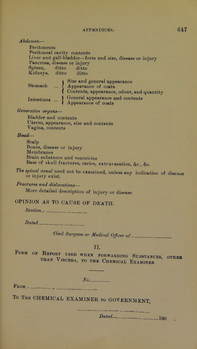 hdomen— Peritoneum Peritoneal cavity contents Liver and gall-bladder—form and size, disease or injury Pancreas, disease or injury Spleen, ditto ditto Kidneys, ditto ditto 4 Size and general appearance Stomach ... •< Appearance of coats I Contents, appearance, odour, and quantity Intestines I General appearance and contents ) Appearance of coats Oenerative organs— Bladder and contents Uterus, appearance, size and contents Vagina, contents Bead— Scalp Bones, disease or injury Membranes Brain substance and ventricles Base of skull fractures, caries, extravasation, &c , &c. The spinal canal neoA not be examined, unless any indication of disease or injury exist. Fractures and dislocations— More detailea description of injury or disease OPINION AS TO CAUSE OF DEATH. Station Dated Civil Surgeon or Medical Officer of. II. Form of Report used when forwarding Substances THAN Viscera, to the Chemical Examiner OTHER No From To The CHEMICAL EXAMINER to GOVERNMENT, Dated. 190