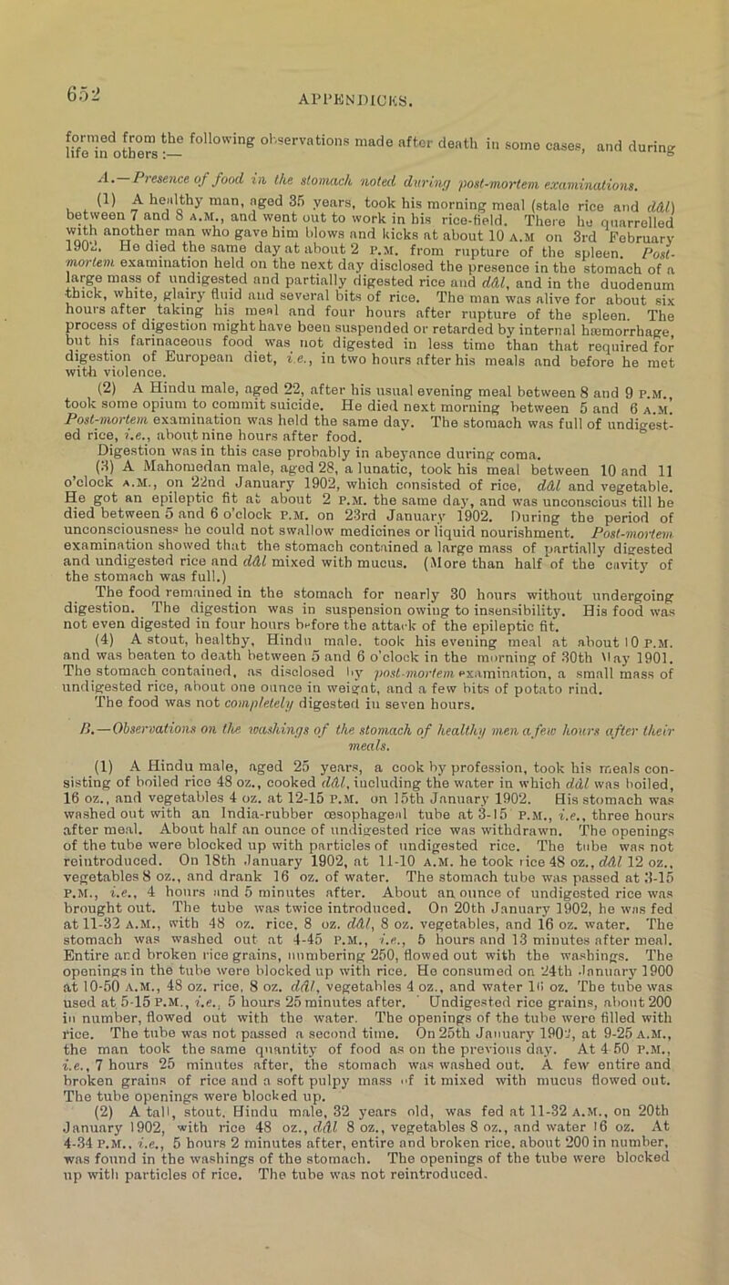 Hfe’iifotWs ■- observations made after death in some cases, and during A. Premice of food in. the stomach noted during post-mortem examinations. (1) A healthy man, aged 3fi years, took his morning meal (stale rice and d&l) between 7 and 8 a.m., and went out to work in his rice-held. There ho nnarrelled gave him blows and kicks at about 10 a.m on 3rd Pebruarv 190^.. He died the same day at about 2 p.m. from rupture of the spleen. Post- mortem examination held on the next day disclosed the presence in the stomach of a large mass of undigested and partially digested rice and d&l, and in the duodenum ■thick, white, glairy fluid and several bits of rice. The man was alive for about six hours after taking his meal and four hours after rupture of the spleen. The process of digestion might have been suspended or retarded by internal haemorrhage but his farinaceous food^ was^ not digested in less time than that required for digestion of European diet, i.e., in two hours after his meals and before he met with violence. (2) A Hindu male, aged 22, after his usual evening meal between 8 and 9 p.m. took some opium to commit suicide. He died next morning between 5 and 6 a.m! Post-mortem examination was held the same day. The stomach was full of undigest! ed rice, i.e., about nine hours after food. ' ° Digestion was in this case probably in abeyance during coma. (3) A Mahomcflan male, aged 28, a lunatic, took his meal between 10 and 11 o’clock a.m., on 22nd January 1902, which consisted of rice, dtU and vegetable. He got an epileptic fit at about 2 p.m. the same dajq and was unconscious till he died between 5 and 6 o’clock P.M. on 23rd January 1902. During the period of unconsciousness he could not swallow medicines or liquid nourishment. Post-moiiem examination showed that the stomach contained a large mass of partially disfested and undigested rice and rfdf mixed with mucus. (More than half of the cavity of the stomach was full.) The food remained in the stomach for nearly 30 hours without undergoing digestion. The digestion was in suspension owing to insen.sibility. His food was not even digested in four hours bnfore the attack of the epileptic fit. (4) A stout, healthy, Hindu male, took his evening me.al at about 10 P.M. and was beaten to de.ath between 5 and 6 o'clock in the morning of 30th May 1901. The stomach contained, as disclosed liy po.rf-'nioWeni examination, a small mass of undigested rice, about one ounce in weigot, and a few bits of potato rind. The food was not completely digested in seven hours. />.—Observations on the. washings of the stomach of healthy menafew hours after their meals. (1) A Hindu male, aged 25 years, a cook by profession, took his meals con- sisting of boiled rice 48 oz., cooked ddl, including the water in which ddl was boiled, 16 oz., and vegetables 4 oz. at 12-15 P.M. on 15th January 1902. His stomach was wa.shed out with an India-rubber oesophageal tube at 3-15 P.M., i.e., three hours after me.al. About half an ounce of undigested rice was withdrawn. The openings of the tube were blocked up with particles of undigested rice. The tube was not reintroduced. On 18th January 1902, at 11-10 a.m. he took rice 48 oz., ddl 12 oz., vegetables 8 oz., and drank 16 oz. of water. The stomach tube was passed at 3-15 P.M., i.e., 4 hours and 5 minutes after. About an ounce of undigested rice was brought out. The tube was twice introduced. On 20th January 1902, he was fed at 11-32 A.M., with 48 oz. rice. 8 oz. dAl, 8 oz. vegetables, and 16 oz. water. The stomach was washed out at 4-45 p.m., i.e., 5 hours and 13 minutes after meal. Entire and broken rice grains, numbering 260, flowed out with the washings. The openings in the tube were blocked up with rice. He consumed on 24th January 1900 at 10-50 A.M., 48 oz. rice, 8 oz. ddl, vegetables 4 oz., and water lii oz. The tube was used at 5-15 P.M., i.e., 5 hours 25 minutes after. ' Undigested rice grains, about 200 in number, flowed out with the water. The openings of the tube were filled with rice. The tube was not passed a second time. On 25th January 190'J, at 9-25 A.M., the man took the same quantity of food as on the previo\is day. At 4 60 P.M., i.e., 7 hours 25 minutes after, the stomach was washed out. A few entire and broken grains of rice and a soft pulpy mass nf it mixed with mucus fiowod out. The tube openings were blocked up. (2) A tali, stout. Hindu male, 32 years old, was fed at 11-32 a.m., on 20th January 1902, with rice 48 oz., ddl 8 oz., vegetables 8 oz., and water I6 oz. At 4-34 P.M.. i.e., 5 hours 2 minutes after, entire and broken rice, about 200 in number, was found in the washings of the stomach. The openings of the tube were blocked up witli particles of rice. The tube was not reintroduced.