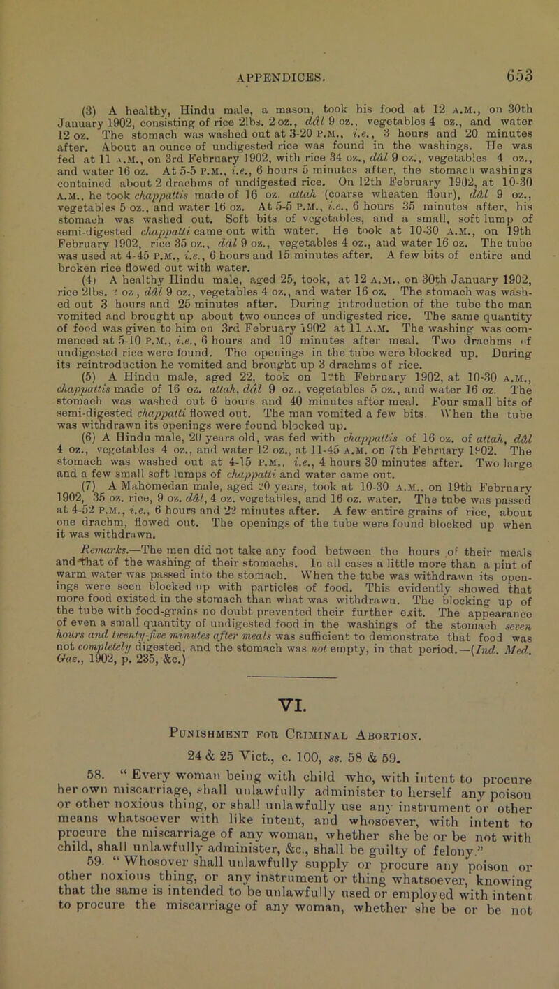 (3) A hoalthy, Hindu mule, a mason, took his food at 12 a.m., on 30th January 1902, consisting of rice 21bs. 2 oz., ddldoz., vegetables 4 oz., and water 12 oz. The stomach was washed out at 3-20 P.M., t.e., 3 hours and 20 minutes after. About an ounce of undigested rice was found in the washings. He was fed at 11 on 3rd February 1902, with rice 34 oz., ddl 9 oz., vegetables 4 oz., and water 16 oz. At 5-5 P.m.. t.e., 6 hours 5 minutes after, the stomacli washings contained about 2 drachms of undigested rice. On 12th February 1902, at 10-30 A..M., he took chappaltis made of 16 oz. atlah (coarse wheaten flour), ddl 9 oz., vegetable.s 5 oz., and water 16 oz. At 5-5 P.M., i.e., 6 hours 35 minutes after, his stomach was washed out. Soft bits of vegetables, and a small, .soft lump of semi-digested chappatti came out with water. He took at 10-30 A.M., on 19th February 1902, rice 35 oz., ddl 9 oz., vegetables 4 oz., and water 16 oz. The tube was used at 4-45 P.M., I.C., 6 hours and 15 minutes after. A few bits of entire and broken rice flowed out with water. (4) A healthy Hindu male, aged 25, took, at 12 A.M.. on 30th January 1902, rice 21bs. ; oz, d&l 9 oz., vegetables 4 oz., and water 16 oz. The stomach was wash- ed out 3 hours and 25 minutes after. During introduction of the tube the man vomited and brought up about two ounces of undigested rice. The same quantity of fond was given to him on 3rd February 1902 at 11 A..M. The washing was com- menced at 5-10 P.M., i.c., 6 hours and 10 minutes after meal. Two drachms f undigested rice were found. The openings in the tube were blocked up. During its reintroduction he vomited and brought up 3 drachms of rice. (5) A Hindu male, aged 22, took on l.th February 1902, at 10-.30 A.M., chappaltis made of 16 oz. atlah, ddl 9 oz., vegetables 5 oz., and water 16 oz. The stomach was wa.shed out 6 hours and 40 minutes after meal. Four small bits of semi-digested flowed out. The man vomited a few bits When the tube was withdrawn its openings were found blocked up. (6) A Hindu male, 21) years old, was fed with chappaltis of 16 oz. of attaii, ddl 4 oz., vegetables 4 oz., and water 12 oz., at 11-45 a.m. on 7th February 1902. The stomach was washed out at 4-15 P.M.. i.e., 4 hours 30 minutes after. Two large and a few small soft lumps of chappatti and water came out. (7) A Mahomedan male, aged ZO years, took at 10-30 A.M.. on 19th February 1902, 35 oz. rice, 9 oz. ddl, 4 oz. vegetables, and 16 oz. water. The tube was passed at 4-52 P.M., i.e., 6 hours and 22 minutes after. A few entire grains of rice, about one drachm, flowed out. The openings of the tube were found blocked up when it was withdrawn. Renuirks.—The men did not take any food between the hours of their meals and^that of the washing of their stomachs. In all cases a little more than a pint of warm water was passed into the stomach. When the tube was withdrawn its open- ings were seen blocked up with particles of food. This evidently showed that more food existed in the stomach than what was withdrawn. The blocking up of the tube with food-grains no doubt prevented their further exit. The appearance of even a sn)all quantity of undigested food in the washings of the stomach seven hours and Uventy-five minutes after meals was sufficient to demonstrate that food was not completely digested, and the stomach was not empty, in that period.—{hid. Med Gae., 1^2, p. 235, &c.) VI. Punishment for Criminal Abortion. 24 & 25 Viet., c. 100, ss. 58 & 59. 58. “ Every woman being with child who, with intent to procure her own miscarriage, sliall unlawfully administer to herself any poison or other noxious thing, or shall unlawfully use any instrument or other means whatsoever with like intent, and whosoever, with intent to procure the miscarriage of any woman, whether she be or be not with child, shall unlawfully administer, &c., shall be guilty of felony,” 59. Whosover shall unlawfully supply or procure any poison or other noxious thing, or any instrument or thing whatsoever, knowin<r that the same is intended to be unlawfully used or employed with intent to procure the miscarriage of any woman, whether she be or be not
