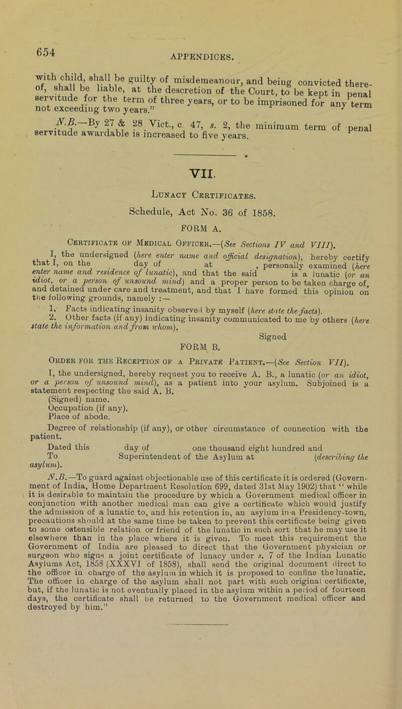 APPENDICES. with child, shall lje guilty of misdemeanour, and being convicted there- of, shall be liable, at the descretion of the Court, to be kept in penal servitude for the term of three years, or to be imprisoned for any^term not exceeding two years.” / 28 Vict., c 47, s. 2, the minimum term of penal servitude awardable is increased to five years. VII. Lunacy Certificates. Schedule, Act No. 36 of 1858. FORM A. Certificate of Medicac Officer.—(See Sections IV and VIII). undersigned (here enter name and official designation), hereby certify that I, on the day of at , personally examined (here enter name and residence of lunatic), and that the said is a lunatic (or an idiot, or a person of unsound mind) and a proper person to be taken charge of and detained under care and treatment, and that 1 have formed this opinion on the following grounds, namely :— 1. Facts indicating insanity observed by myself (here state the facts). 2. Other facts (if any) indicating insanity communicated to me by others (he>-t state the information and from whom). Signed FORM B. Order for the Reception of a Private Patient.—(Nec Section VII). I, the undersigned, hereby request you to receive A. B., a lunatic (or an idiot, or a person of unsound mind), as a patient into your asylum. Subjoined is a statement respecting the said A. B. (Signed) name. Occupation (if any). Place of abode. Degree of relationship (if any), or other circumstance of connection with the patient. Dated this day of one thousand eight hundred and To Superintendent of the Asylum at (descrihing the asylum). N.B.—To guard against objectionable use of this certificate it is ordered (Govern- ment of India, Home Department Resolution 699, dated 31st May 1902) that “ while it is desirable to maintain the procedure by which a Government medical officer in conjunction with another medical man can give a certificate which would justify the admission of a lunatic to, and his retention in, an asylum in a Presidency-town, precautions should at the same time be taken to prevent this certificate being given to some ostensible relation or friend of the lunatic in such sort that he may use it elsewhere than in the place where it is given. To meet this requirement the Government of India are pleased to direct that the Government physician or surgeon who signs a joint certificate of lunacy under s. 7 of the Indian Lunatic Asylums Act, 1858 (XXXVI of 1858), shall send the original document ilirect to the oflScer in charge of the asylum in which it is proposed to confine the lunatic. The officer in charge of the asylum shall not part with such original certificate, but, if the lunatic is not eventually placed in the asylum within a peiiod of fourteen days, the certificate shall be returned to the Government medical officer and destroyed by him.”