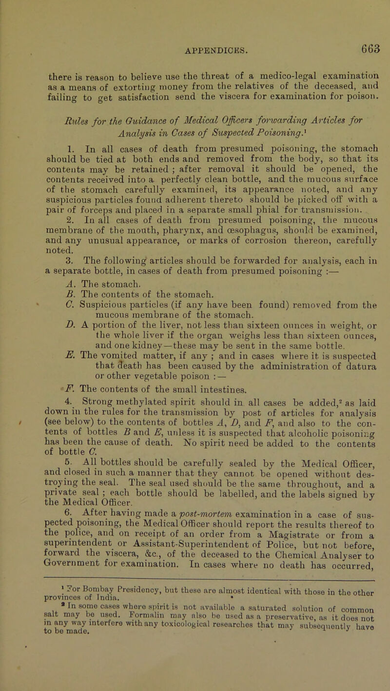 there is reason to believe use the threat of a medico-legal examination as a means of extorting money from the relatives of the deceased, and failing to get satisfaction send the viscera for examination for poison. Rules for the Ouidance of Medical Oflcers forwarding Articles for Analysis in Cases of Suspected Poisoning.' 1. In all cases of death from presumed poisoning, the stomach should be tied at both ends and removed from the body, so that its contents may be retained ; after removal it should be opened, the contents received into a perfectly clean bottle, and the raucous surface of the stomach carefully examined, its appearance noted, and any suspicious particles found adherent thereto should be picked off with a pair of forceps and placed in a separate small phial for transmission. 2. In all cases of death from presumed poisoning, the mucous membrane of the month, pharynx, and oesophagus, should be examined, and any unusual appearance, or marks of corrosion thereon, carefully noted. 3. The following articles should be forwarded for analysis, each in a separate bottle, in cases of death from presumed poisoning :— A. The stomach. B. The contents of the stomach. G. Suspicious particles (if any have been found) removed from the mucous membrane of the stomach. D. A portion of the liver, not less than sixteen ounces in weight, or the whole liver if the organ weighs less than sixteen ounces, and one kidney—these may be sent in the same bottle. E. The vomited matter, if any ; and in cases where it is suspected that death has been caused by the administration of datura or other vegetable poison : — F. The contents of the small intestines. 4. Strong methylated spirit should in all cases be added,^ as laid down in the rules for the transmission by post of articles for analysis (see below) to the contents of bottles A, D, and F, and also to the con- tents of bottles B and E, unless it is suspected that alcoholic poisoning has been the cause of death. No spirit need be added to the contents of bottle C. 5. All bottles should be carefully sealed by the Medical Officer, and closed in such a manner that they cannot be opened without des- troying the seal. The seal used sh<mld be the same throughout, and a private seal ; each bottle should be labelled, and the labels signed by the Medical Officer. 6. After having made a post-mortem examination in a case of sus- pected poisoning, the Medical Officer should report the results thereof to the police, and on receipt of an order from a Magistrate or from a superintendent or Assistant-Superintendent of Police, but not before, forward the viscera, &c., of the deceased to the Chemical Analyser to Government for examination. In cases where no death has occurred. I 7or Bombay Presidency, but these are almost identical with those in the other provinces of India. • * In some cases where spirit is not available a saturated solution of common salt may be used. Formalin may also be used as a preservative, as it does not m any way interfere with any toxicological researches that may subsequently have
