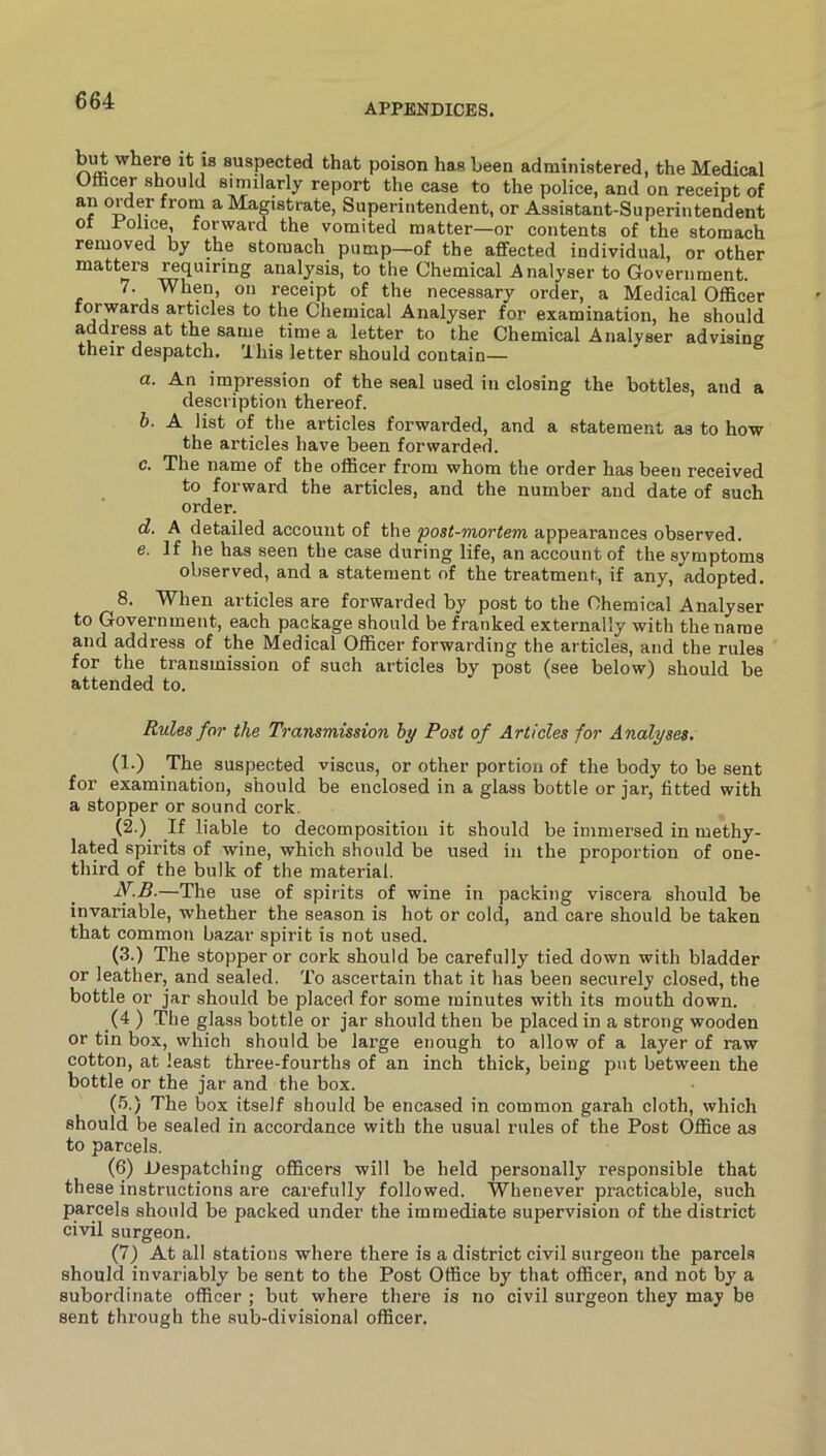 APPENDICES. but where it is suspected that poison has been administered, the Medical Officer should similarly report the case to the police, and on receipt of an order from a Magistrate, Superintendent, or Assistant-Superintendent of Police, forward the vomited matter—or contents of the stomach removed by the stomachy pump—of the affected individual, or other matters requiring analysis, to the Chemical Analyser to Government. 7. When, on receipt of the necessary order, a Medical Officer forwards articles to the Chemical Analyser for examination, he should address at the same time a letter to the Chemical Analyser advising their despatch. This letter should contain— а. An impression of the seal used in closing the bottles, and a description thereof. б. A list of the articles forwarded, and a statement as to how the articles have been forwarded. c. The name of the officer from whom the order has been received to forward the articles, and the number and date of such order. d. A detailed account of the 'post-mortem appearances observed. e. If he has seen the case during life, an account of the symptoms observed, and a statement of the treatment, if any, adopted. 8. When articles are forwarded by post to the Chemical Analyser to Government, each package should be franked externally with the name and address of the Medical Officer forwarding the articles, and the rules for the transmission of such articles by post (see below) should be attended to. Rules for the Transmission hy Post of Articles for Analyses, (1.) The suspected viscus, or other portion of the body to be sent for examination, should be enclosed in a glass bottle or jar, fitted with a stopper or sound cork. (2.) If liable to decomposition it should be immersed in methy- lated spirits of wine, which should be used in the proportion of one- third of the bulk of the material. W.5.—The use of spirits of wine in packing viscera should be invariable, whether the season is hot or cold, and care should be taken that common bazar spirit is not used. (3.) The stopper or cork should be carefully tied down with bladder or leather, and sealed. To ascertain that it has been securely closed, the bottle or jar should be placed for some minutes with its mouth down. (4 ) The glass bottle or jar should then be placed in a strong wooden or tin box, which should be large enough to allow of a layer of raw cotton, at least three-fourths of an inch thick, being put between the bottle or the jar and the box. (.’>,) The box itself should be encased in common garah cloth, which should be sealed in accordance with the usual rules of the Post Office as to parcels, (6) Despatching officers will be held personally responsible that these instructions are carefully followed. Whenever practicable, such parcels should be packed under the immediate supervision of the district civil surgeon. (7) At all stations where there is a district civil surgeon the parcels should invariably be sent to the Post Office by that officer, and not by a subordinate officer ; but where there is no civil surgeon they may be sent through the sub-divisional officer.