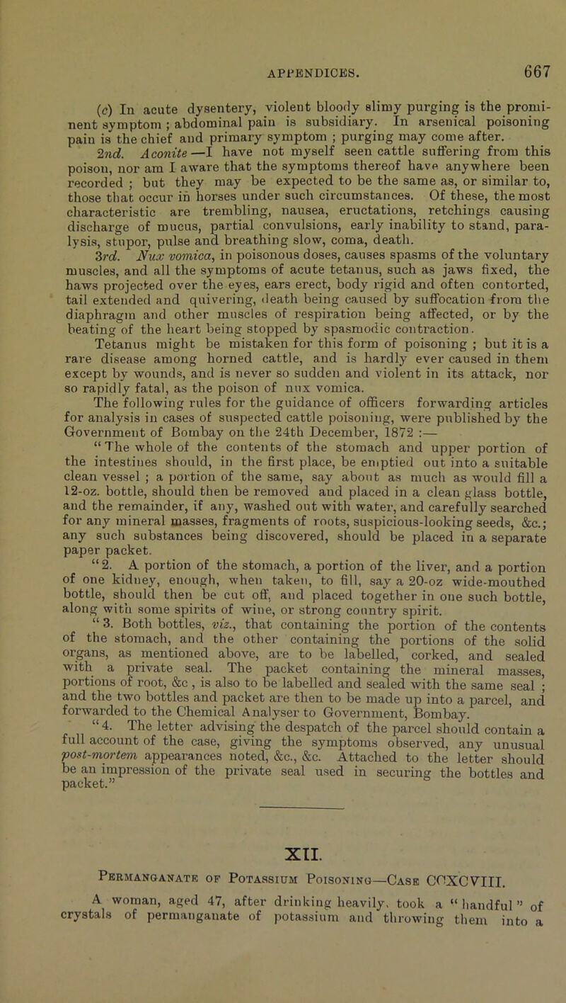 (c) In acute dysentery, violent bloody slimy purging is the promi- nent symptom ; abdominal pain is subsidiary. In arsenical poisoning pain is the chief and primary symptom ; purging may come after. 2nd. Aconite—I have not myself seen cattle suffering from this poison, nor am I aware that the symptoms thereof have anywhere been recorded ; but they may be expected to be the same as, or similar to, those that occur in horses under such circumstances. Of these, the most characteristic are trembling, nausea, eructations, retchings causing discharge of mucus, partial convulsions, early inability to stand, para- lysis, stupor, pulse and breathing slow, coma, death. 3rd. Nux vomica, in poisonous doses, causes spasms of the voluntary muscles, and all the symptoms of acute tetanus, such as jaws fixed, the haws projected over the eyes, ears erect, body rigid and often contorted, tail extended and quivering, death being caused by suffocation from the diaphragm and other muscles of respiration being affected, or by the beating of the heart being stopped by spa.smodic contraction. Tetanus might be mistaken for this form of poisoning ; but it is a rare disease among horned cattle, and is hardly ever caused in them except by wounds, and is never so sudden and violent in its attack, nor so rapidly fatal, as the poison of nux vomica. The following rules for the guidance of officers forwarding articles for analysis in cases of suspected cattle poisoning, were published by the Government of Bombay on the 24th December, 1872 :— “The whole of the contents of the stomach and upper portion of the intestines should, in the first place, be eniptied out into a suitable clean vessel ; a portion of the same, say about as much as would fill a 12-oz. bottle, should then be removed and placed in a clean glass bottle, and the remainder, if any, washed out with water, and carefully searched for any mineral masses, fragments of roots, suspicious-looking seeds, &c.; any such substances being discovered, should be placed in a separate paper packet. “2. A portion of the stomach, a portion of the liver, and a portion of one kidney, enough, when taken, to fill, say a 20-oz wide-mouthed bottle, should then be cut off, and placed together in one such bottle, along with some spirits of wine, or strong country spirit. “ 3. Both bottles, viz., that containing the portion of the contents of the stomach, and the other containing the portions of the solid organs, as mentioned above, are to be labelled, corked, and sealed with a private seal. The packet containing the mineral masses, portions of root, &c , is also to be labelled and sealed with the same seal ; and the two bottles and packet are then to be made up into a parcel, and forwarded to the Chemical A nalyser to Government, Bombay. “ 4. The letter advising the despatch of the parcel should contain a full account of the case, giving the symptoms observed, any unusual post-mortem appearances noted, &c., &c. Attached to the letter should be an impression of the private seal used in securing the bottles and packet.” XII. Permanganate of Potassium Poisoning—Case CCXCVIII. A woman, aged 47, after drinking heavily, took a “ handful ” of crystals of permanganate of potassium and throwing them into a