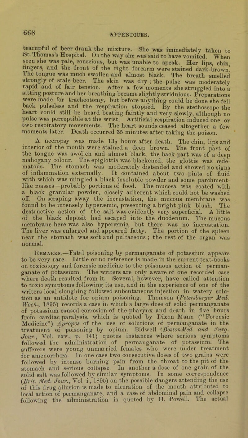 teacupful of beer drank the mixture. She was immediately taken to St. Thomas’s Hospital. On the way she was said to have vomited. When seen she was pale, conscious, but was unable to speak. Her lips, chin fingers, and the front of the right forearm were stained dark-brown! The tongue was much swollen and almost black. The breath smelled strongly of stale beer. The skin was dry ; the pulse was moderately rapid and of fair tension. After a few moments she struggled into a sitting posture and her breathing became slightly stridulous. Preparations were made for tracheotomy, but before anything could be done she fell back pulseless and the respiration stopped. By the stethoscope the heart could still be heard beating faintly and very slowly, although no pulse was perceptible at the wrist. Artificial respiration induced one or two respiratory movements. The heart sounds ceased altogether a few moments later. Death occurred 35 minutes after taking the poison. A necropsy was made 13.J hours after death. The chin, lips and interior of the mouth were stained a deep brown. The front part of the tongue was swollen and almost black, the back part was of a deep mahogany colour. The epiglottis was blackened, the glottis was cede- matous. The stomach was moderately distended and showed no signs of inflammation externally. It contained about two pints of fluid with which was mingled a black insoluble powder and some parchment- like masses—probably portions of food. The mucosa was coated with a black granular powder, closely adherent which could not be washed off. On scraping away the incrustation, the mucous membrane was found to be intensely hypersemic, presenting a bright pink blush. The destructive action of the salt was evidently very superficial. A little of the black deposit had escaped into the duodenum. The mucous membrane here was also hyperaemic, but there was no incrustation. The liver was enlarged and appeared fatty. The portion of the spleen near the stomach was soft and pultaceous ; the rest of the organ was normal. Eemarks.—Fatal poisoning by permanganate of potassium appears to be very rare. Little or no reference is made in the current text-books on toxicology and forensic medicine to the poisonous action of perman- ganate of potassium The writers are only aware of one recorded case where death resulted from it. Several, however, have called attention to toxic symptoms following its use, and in the experience of one of the writers local sloughing followed subcutaneous injection in watery solu- tion as an antidote for opium poisoning. Thomson (Petersburger Med. IFocA., 1895) records a case in which a large dose of solid permanganate of potassium caused corrosion of the pharynx and death in five hours from cardiac paralysis, which is quoted by Dixon JMann (“Forensic Medicine”) Apropos of the use of solutions of permanganate in the treatment of poisoning by opium. Bid well (BostonMed. and Purg. Jour., Vol. cxv., p. 141) quotes instances where serious symptoms followed the administration of permanganate of potassium. The sufferers were young unmarried females who were under treatment for amenorrhoea. In one case two consecutive doses of two grains were followed by intense burning pain from the throat to the pit of the stomach and serious collapse. In another a dose of one grain of the solid salt was followed by similar symptoms. In some correspondence (Brit. Med. Jour., Vol i., 1895) on the possible dangers attending the use of this drug allusion is made to ulceration of the mouth attributed to local action of permanganate, and a case of abdominal pain and collapse following the administration is quoted by H. Powell. The actual