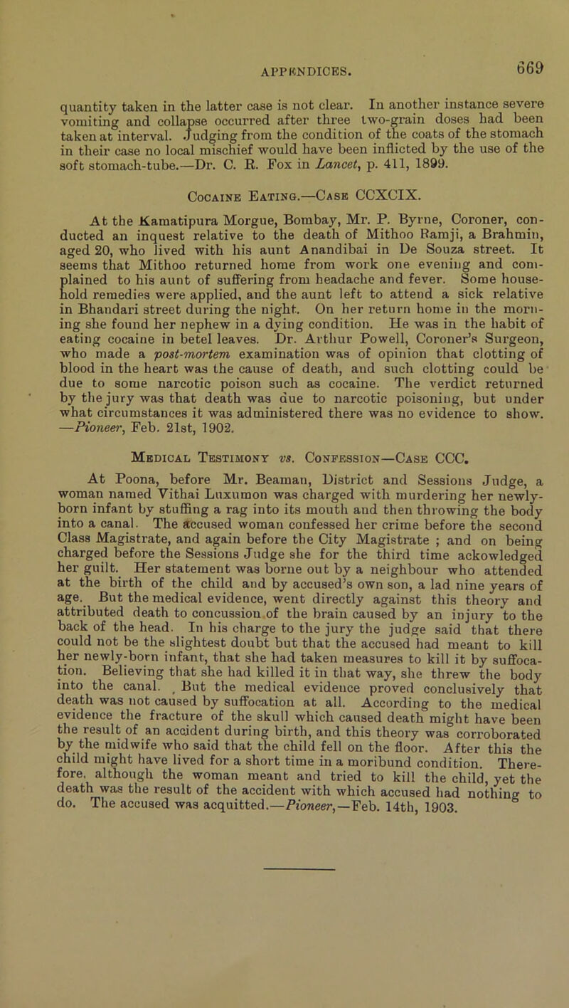 quantity taken in the latter case is not clear. In another instance severe vomiting and collapse occurred after three two-grain doses had been taken at interval. .Judging from the condition of the coats of the stomach in their case no local mischief would have been inflicted by the use of the soft stomach-tube.—Dr. C. R. Fox in Lancet^ p. 411, 1899. Cocaine Eating.—Case CCXCIX. At the Kamatipura Morgue, Bombay, Mr. P. Byrne, Coroner, con- ducted an inquest relative to the death of Mithoo Ramji, a Brahmin, aged 20, who lived with his aunt Anandibai in Ue Souza street. It seems that Mithoo returned home from work one evening and com- plained to his aunt of suffering from headache and fever. Some house- hold remedies were applied, and the aunt left to attend a sick relative in Bhandari street during the night. On her return home in the morn- ing she found her nephew in a dying condition. He was in the habit of eating cocaine in betel leaves. Dr. Arthur Powell, Coroner’s Surgeon, who made a post-mortem examination was of opinion that clotting of blood in the heart was the cause of death, and such clotting could be due to some narcotic poison such as cocaine. The verdict returned by the jury was that death was due to narcotic poisoning, but under what circumstances it was administered there was no evidence to show. —Pioneer, Feb. 21st, 1902. Medical Testimony vs. Confession—Case CCC. At Poona, before Mr. Beaman, District and Sessions Judge, a woman named Vithai Luxumon was charged with murdering her newly- born infant by stufiing a rag into its mouth and then throwing the body into a canal. The accused woman confessed her crime before the second Class Magistrate, and again before the City Magistrate ; and on being charged before the Sessions Judge she for the third time ackowledged her guilt. Her statement was borne out by a neighbour who attended at the birth of the child and by accused’s own son, a lad nine years of age. But the medical evidence, went directly against this theory and attributed death to concussion.of the brain caused by an injury to the back of the head. In his charge to the jury the judge said that there could not be the slightest doubt but that the accused had meant to kill her newly-born infant, that she had taken measures to kill it by suffoca- tion. Believing that she had killed it in that way, she threw the body into the canal. _ But the medical evidence proved conclusively that death was not caused by suffocation at all. According to the medical evidence the fracture of the skull which caused death might have been the result of an accident during birth, and this theory was corroborated by the midwife who said that the child fell on the floor. After this the child might have lived for a short time in a moribund condition. There- fore, although the woman meant and tried to kill the child, yet the death was the result of the accident with which accused had nothing to do. The accused was acquitted.—Pioneer,—Feb. 14th, 1903.