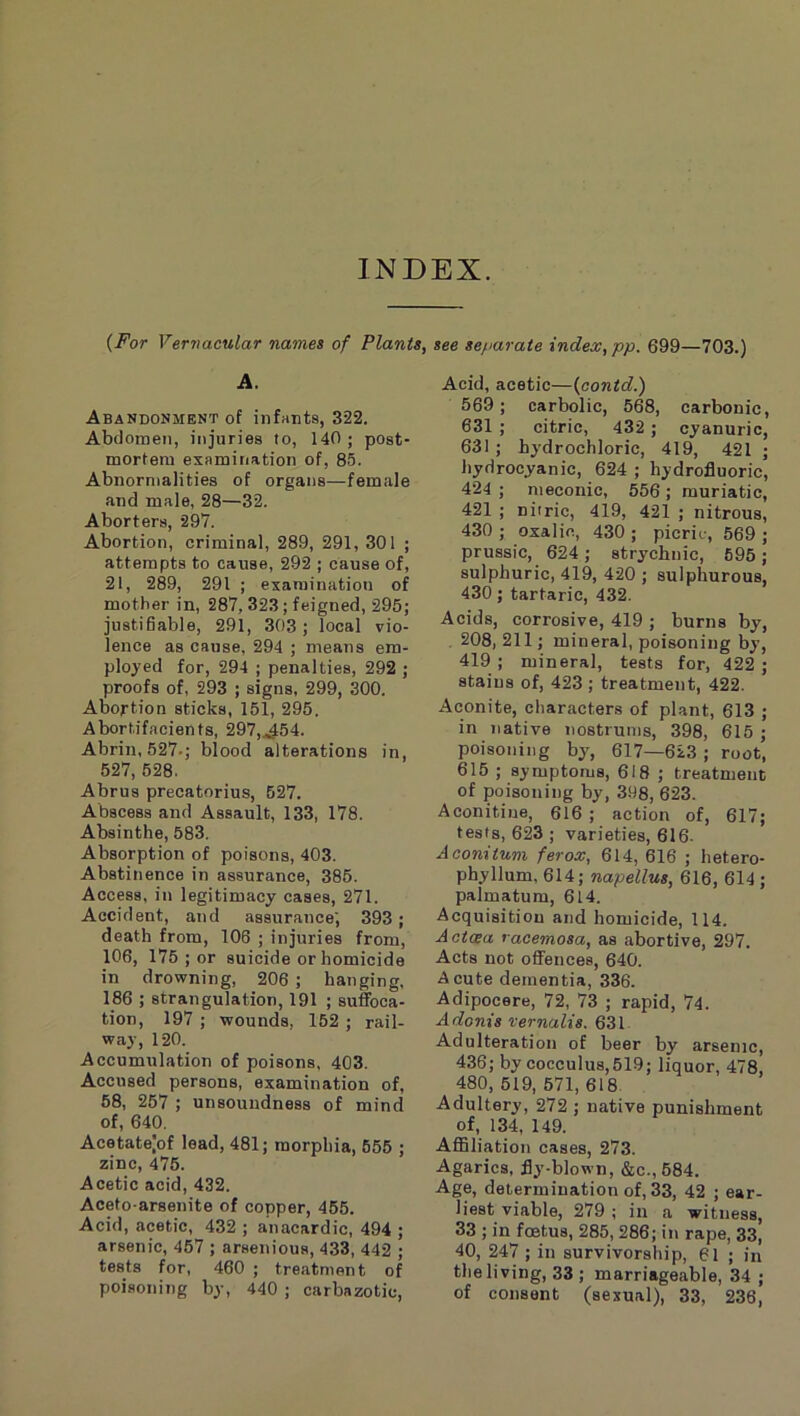 INDEX. {For Vernacular names of Plants, see separate index, pp. 699—703.) A. Abandonment of infants, 322. Abdomen, injuries to, 140; post- mortem examination of, 85. Abnormalities of organs—female and male, 28—32. Aborters, 297. Abortion, criminal, 289, 291, 301 ; attempts to cause, 292 ; cause of, 21, 289, 291 ; examination of mother in, 287, 323; feigned, 295; justifiable, 291, 303; local vio- lence as cause, 294 ; means em- ployed for, 294 ; penalties, 292 ; proofs of, 293 ; signs, 299, 300. Abortion sticks, 151, 295. Abortifacients, 297,.A54. Abrin, 527.; blood alterations in, 527, 528. Abrus precatorius, 527. Abscess and Assault, 133, 178. Absinthe, 583. Absorption of poisons, 403. Abstinence in assurance, 385. Access, in legitimacy cases, 271. Accident, and assurance', 393; death from, 106 ; injuries from, 106, 175 ; or suicide or homicide in drowning, 206 ; hanging, 186 ; strangulation, 191 ; suffoca- tion, 197 ; wounds, 152 ; rail- way, 120. Accumulation of poisons, 403. Accused persons, examination of, 68, 267 ; unsoundness of mind of, 640, Acetate|of lead, 481; morphia, 655 ; zinc, 476. Acetic acid, 432. Aceto-arsenite of copper, 466. Acid, acetic, 432 ; anacardic, 494 ; arsenic, 457 ; arsenious, 433, 442 ; tests for, 460 ; treatment of poisoning by, 440 ; carbazotic. Acid, acetic—{contd.) 569 ; carbolic, 568, carbonic, 631 ; citric, 432 ; cyanuric, 631 ; hydrochloric, 419, 421 ; hydrocyanic, 624 ; hydrofluoric, 424 ; meconic, 556 ; muriatic, 421 ; niiric, 419, 421 ; nitrous, 430 ; oxalic, 430 ; picric, 569 ; prussic, 624; strychnic, 695; sulphuric, 419, 420 ; sulphurous, 430; tartaric, 432. Acids, corrosive, 419 ; burns by, . 208, 211; mineral, poisoning by, 419 ; mineral, tests for, 422 ; stains of, 423 ; treatment, 422. Aconite, characters of plant, 613 ; in native nostrums, 398, 615 ; poisoning by, 617—623 ; root, 615 ; symptoms, 618 ; treatment of poisoning by, 398, 623. Aconitine, 616 ; action of, 617; tests, 623; varieties, 616. A coni turn ferox, 614, 616 ; hetero- phyllum, 614; napellus, 616, 614 ; palmatum, 614. Acquisition and homicide, 114. Actcea racemosa, as abortive, 297. Acts not offences, 640. Acute dementia, 336. Adipocere, 72, 73 ; rapid, 74. Adonis vernalis. 631. Adulteration of beer by arsenic, 436; by cocculus,519; liquor, 478, 480, 519, 571, 618. Adultery, 272 ; native punishment of, 134, 149. Affiliation cases, 273. Agarics, fly-blown, &c.,584. Age, determination of, 33, 42 ; ear- liest viable, 279 ; in a witness, 33 ; in foetus, 285, 286; in rape, 33, 40, 247 ; in survivorship, 61 ; in the living, 33 ; marriageable, 34 ; of consent (sexual), 33, 236,