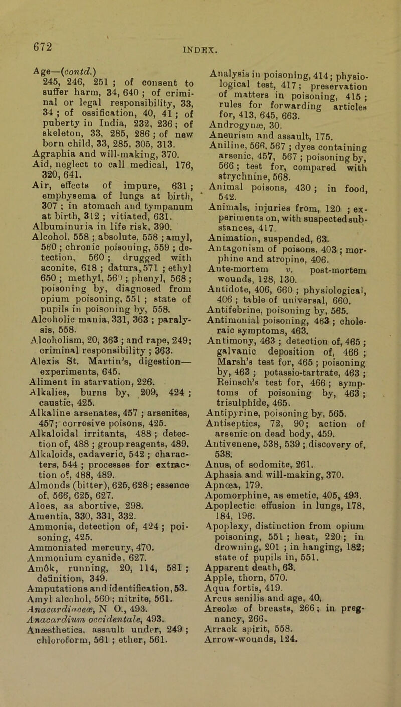 Age—(contd.) 245, 246, 251 ; of consent to sufiFer harm, 34, 640 ; of crimi- nal or legal responsibility, 33, 34 ; of ossification, 40, 41 ; of puberty in India, 232, 236; of skeleton, 33, 285, 286 ; of new born child, 33, 285, 305, 313. Agraphia and will-making, 370. Aid, neglect to call medical, 176, 320, 641. Air, effects of impure, 631 ; emphysema of lungs at birth, 307 ; in stomach and tympanum at birth, 312 ; vitiated, 631. Albuminuria in life risk, 390. Alcohol, 558 ; absolute, 558 ; amyl, 560 ; chronic poisoning, 559 ; de- tection, 560; drugged with aconite, 618; datura, 571 ; ethyl 650 ; methyl, 56'); phenyl, 568 ; poisoning by, diagnosed from opium poisoning, 551 ; state of pupils in poisoning by, 558. Alcoholic mania, 331, 363 ; paraly- sis, 558. Alcoholism, 20, 363 ; and rape, 249; criminal responsibility ; 363. Alexis St. Martin’s, digestion— experiments, 645. Aliment in starvation, 226. Alkalies, burns by, 209, 424 ; caustic, 425. Alkaline arsenates, 457 ; arsenites, 467; corrosive poisons, 426. Alkaloidal irritants, 488 ; detec- tion of, 488 ; group reagents, 489. Alkaloids, cadaveric, 542 ; charac- ters, 544 ; processes for extrac- tion of, 488, 489. Almonds (bitter), 626,628; essence of, 566, 625, 627. Aloes, as abortive, 298. Amentia, 330, 331, 332. Ammonia, detection of, 424 ; poi- soning, 425. Ammoniated mercury, 470. Ammonium cyanide, 627. Am6k, running, 20, 114, 581 ; definition, 349. Amputations and identification, 53. Amyl alcohol, 560; nitrite, 561. Anaoardinoece, N O., 493. Anacardium oocidentate, 493. Anaesthetics, assault under, 249 ; chloroform, 561 ; ether, 561. Analysis in poisoning, 414; physio- logical test, 417; preservation of matters in poisoning, 415 ; rules for forwarding articles for, 413, 645, 663. Androgyme, 30. Aneurism and assault, 176. Aniline, 566. 667 ; dyes containing arsenic, 467, 667 ; poisoning b^’, 566; test for, compared with strychnine, 568. Animal poisons, 430; in food, ■ 642. Animals, injuries from, 120 ; ex- periments on, with suspectedsub- stances, 417, Animation, suspended, 63. Antagonism of poisons, 403 ; mor- phine and atropine, 406. Ante-mortem v. post-mortem wounds, 128, 130. Antidote, 406, 660 ; physiological, 406 ; table of universal, 660. Antifebrine, poisoning by, 565. Antimonial poisoning, 463 ; chole- raic symptoms, 463. Antimony, 463 ; detection of, 465 ; galvanic deposition of, 466 ; Marsh’s test for, 465 ; poisoning by, 463 ; potassio-tartrate, 463 ; Reinsch’s test for, 466; symp- toms of poisoning by, 463; trisulpbide, 465. Antipyrine, poisoning by, 565. Antiseptics, 72, 90; action of arsenic on dead body, 459. Antiveuene, 538, 539 ; discovery of, 538. Anus, of sodomite, 261. Aphasia and will-making, 370. Apncea, 179. Apomorphine, as emetic, 406, 493. Apoplectic effusion in lungs, 178, 184, 196. Apoplexy, distinction from opium poisoning, 551 ; heat, 220; in drowning, 201 ; in hanging, 182; state of pupils in, 551. Apparent death, 63. Apple, thorn, 570. Aqua fortis, 419. Arcus senilis and age, 40. Areolae of breasts, 266; in preg- nancy, 266. Arrack s[)irit, 558. Arrow-wounds, 124.