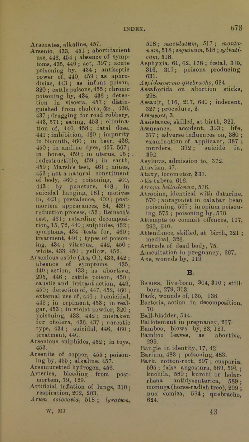 Arsenates, alkaline, 457. Arsenic, 433, 451 ; abortifacient use, 446, 454 ; absence of symp- toms, 435, 440 ; act, 397 ; acute poisoning by, 434 ; antiseptic power of, 440, 459 ; as aphro- disiac, 443 ; as infant poison, 320 ; cattle poisons, 455 ; chronic poisoning by, 434, 436 ; detec- tion in viscera, 457 ; distin- guished from cholera, &c., 436, 437 ; drugging for road robbery, 443,571; eating, 453; elimina- tion of, 440, 458; fatal dose, 441 ; imbibition, 460 ; impurity in bismuth, 460 ; in beer, 436, 450 ; in aniline dyes, 457, 567; in bones, 459 ; in uterus, 15 ; indestructible, 459 ; in earth, 459; Marsh’s test, 461 ; mines, 453 ; not a natural constituent of body, 460 ; poisoning, 400, 443; by puncture, 448; in suicidal hanging, 181 ; motives in, 443 ; prevalence, 400'; post- mortem appearances, 84, 439 ; reduction process, 452 ; Reinsch’s test, 461; retarding decomposi- tion, 15, 72, 440 ; sulphides, 452 ; symptoms, 434 tests for, 460 ; treatment, 440 ; types of poison- ing, 434 ; vitreous, 442, 450 ; white, 433, 450 ; yellow, 452. Arsenious oxide (Aa^ O3I, 433, 442 ; absence of symptoms, 435, 440 ; action, 433 ; as abortive, 295, 446 ; cattle poison, 450 ; caustic and irritant action, 449, 450; detection of, 447, 452, 460 ; external use of, 446 ; homicidal, 442 ; in orpiment, 453 ; in real- gar, 453 ; in violet powder, 320 ; poisoning, 433, 442 ; mistaken for cholera, 436, 437 ; narcotic type, 434 ; suicidal, 446, 460 ; treatment, 44C. Arsenious sulphides, 452 ; in toys, 453. Arsenite of copper, 455 ; poison- ing by, 455 ; alkaline, 457. Arseni uretted hydrogen, 456. Arteries, bl.eefllng from post- mortem, 79, 129. Artificial inflation of lungs, 310 ; respiration, 202, 203. Arum, colocatia, 518 ; l^ratum, 518; maculatum, 517; monta- num, 518; seguinum, 518 ; aj/lvaii- cum, 518. Asphyxia, 61, 62, 178 ; foetal, 315, 316, 317; poisons producing 631. Aspidogpermo quebracho, 624. Assafcetida on abortion sticks, 298. Assault, 116, 217, 640; indecent, 327 ; procedure, 2. Assessors, 3. Assistance, skilled, at birth, 321. Assurance, accident, 393; life, 377; adverse influences on, 380 ; examination of applicant, 387 ; murders, 392; suicide in, 392. Asylums, admission to, 372. Atavism, 47. Ataxy, locomotor, 337. Atis tubers, 616. Atropa belladonna, 5ilQ. Atropine, identical with daturine, 570 ; antagonist in calabar bean poisoning, 597 ; in opium poison- ing, 575 ; poisoning by, 570. Attempts to commit offences, 117, 292, 640. Attendance, skilled, at birth, 321 ; medical, 326. Attitude of dead body, 75. Auscultation in pregnancy, 267. Axe, wounds by, 119 B. Babies, live-born, 304, 310 ; still- born, 279, 313. Back, wounds of, 135, 138. Bacteria, action in decomposition, 70. Ball-bladder, 544. Ballotement in pregnancy, 267. Bamboo, blows by, 23, 121. Bamboo leaves, as abortive, 299. Bangle in identity, 17, 42. Barium, 483 ; poisoning, 483. Bark, cotton-root, 297 ; cusparia, 595 ; false angostura, 589, 594 ; kuchila, 589 ; kurchi or holar- rhena antidysenterica, 589 ; moringa (horse-radish tree), 299 ; nux vomica, 594 ; quebracho, 624. W, MJ 43