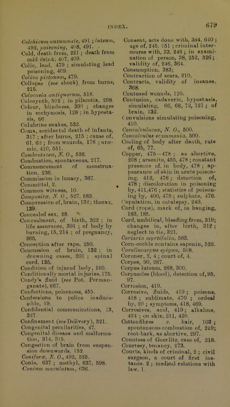 67y ■Volc/iicV7n autuninale, 491 ; luteuni, 492, poitovivq, 408,491. • €old, deatli from, 221 ; death from cold drink. 407, 409. ■Colic, lead, 479 ; simulating lead poisoning, 409. Colica pi donum, 479. Collapse (see shock) from burns, 215. Colocasia antiquormn, 518. Colocynth, 502 ; in pilacotia, 298. ■Colour, blindness, 390 ; changes in eccbymosis, 128 ; in hyposta- sis, 66 Colubrine snakes, 532. Coma, accidental death of infants, 317 ; after burns, 215 ; cause of, 61, 62 ; from wounds, 176 ; urae- mic, 410, 551. Combretacece, N. 0., 526. Combustion, spontaneous, 217. Commencement of menstrua- tion, 236. Commission in lunacy, 367. Committal, 2. Common witness, 10. Coynpositce, N. 0-, 627, 683. Compression of,brain, 132; thorax, 139. Concealed sex, 28. '' Concealment, of birth, 322 ; in life assurance, 391 ; of body by burning, 15, 214 ; of pregnancy, 265. Conception after rape, 250. Concussion of brain, 132 ; in drowning cases, 201 ; spinal cord, 136. Condition of injured body, 160. Conditionally mortal injuries, 175. Condy’s fluid {see Pot. Perman- ganate), 667. Confections, poisonous, 455. Confessions to police inadmis- sible, 19. Confidential communications, 13, 327. Confinement (seeDelivery), 321. Congenital peculiarities, 47. Congenital disease and malforma- tion, 314, 316. Congestion of brain from suspen- sion downwards, 162 Conifer ce, N. 0., 492, 526. Conia, 637 ; methyl, 637, 598. Consent, acts done with, 3tJ4, 640 ; age of, 246, 251 ; criminal inter- course with, 33, 246 ; in exami- nation of person, 38, 252, 326; validity of, 246, 364. Consumption, 383; Contraction of scars, 210. Contracts, validity of insanes, 368. Contused wounds, 120. Contusion, cadaveric, hypostasis, simulating, 66, 68, 72, 121 ; of brain, 132. Convulsions simulating poisoning, 410. Gonvolvulaoece, N. 0., 500. Convolvulus scvt,mmo7iia, 500. Cooling of body after death, rate of, 65, 77. Copper, 475—478 ; as abortive, 298 ; arsenite, 455, 478 ; constant presence of, in body, 478 ; ap- pearance of skin in acute poison- ing, 412, 476 ; detection of, 478 ; discoloration in poisoning by, 411,476 ; statistics of poison- ing by, 400, 476 ; sulphate, 476. C:opulation, in catalepsy, 249. Cord (rope), mark of, in hanging, 183, 185. Cord, umbilical, bleeding from, 319; changes in, after birth, 312 ; neglect to tie, 321. Coriaria myrtifolia, 583. Corn-cockle contains saponin, 526. Gorollacarpus epigoea, 508. Coroner, 2, 4 ; court of, 4. Corpse, 90, 287. Corpus luteum, 268, 300. Corpuscles (blood), detection of, 95, 97. Corrosion, 419. Corrosive, fluids, 419 ; poisons, 418 ; sublimate, 470 ; ordeal by, 20 ; symptoms, 418, 469. Corrosives, acid, 419; alkaline. 424 ; on skin, 211, 420. Cotton fibres v. hair, 103 ; spontaneous combustion of, 219; root-bark, as abortive, 297. Countess of Goerlitz, case of, 218. Courtesy, tenancy, 273. Courts, kinds of criminal, 2 ; civil surgeon, a court of first ins- tance. 2 ; medical relations with