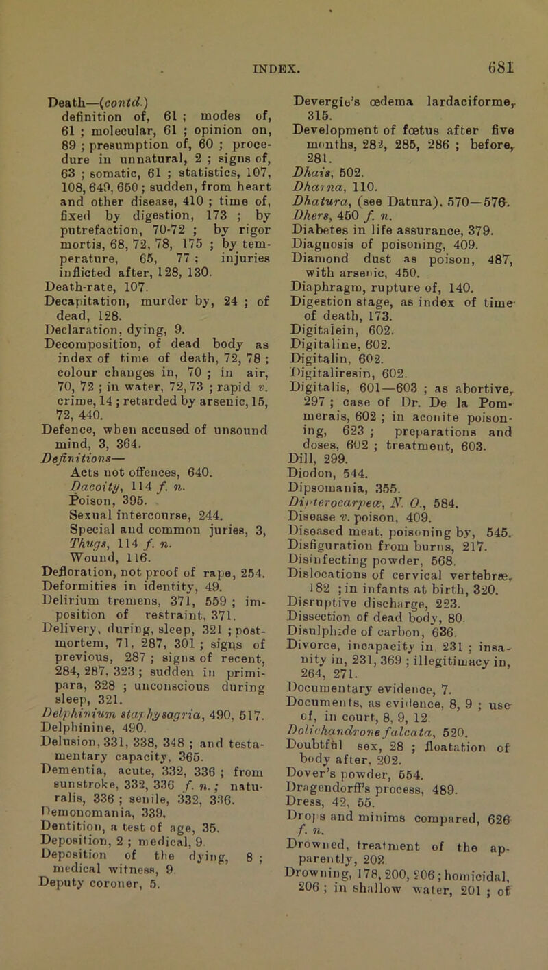 Death—{contd.) definition of, 61 ; modes of, 61 ; molecular, 61 ; opinion on, 89 ; presumption of, 60 ; proce- dure in unnatural, 2 ; signs of, 63 ; somatic, 61 ; statistics, 1G7, 108, 649, 650 ; sudden, from heart and other disease, 410 ; time of, fixed bj digestion, 173 ; by putrefaction, 70-72 ; by rigor mortis, 68, 72, 78, 175 ; by tem- perature, 65, 77 ; injuries inflicted after, 128, 130. Death-rate, 107. Decapitation, murder by, 24 ; of dead, 128. Declaration, dying, 9. Decomposition, of dead body as index of time of death, 72, 78 ; colour changes in, 70 ; in air, 70, 72 ; in water, 72,73 ; rapid v. crime, 14 ; retarded by arsenic, 15, 72, 440. Defence, when accused of unsound mind, 3, 364. Definitions— Acts not offences, 640. Dacoity, 114 /. n. Poison, 395. Sexual intercourse, 244. Special and common juries, 3, Thugs, 114 f.n. Wound, 116. Defloration, not proof of rape, 254. Deformities in identity, 49. Delirium tremens, 371, 559 ; im- position of restraint, 371. Delivery, during, sleep, 321 ; post- mortem, 71, 287, 301 ; signs of previous, 287 ; signs of recent, 284, 287, 323 ; sudden in primi- para, 328 ; unconscious during sleep, 321. Del'phinium staphysagria, 490, 517. Delphinine, 490. Delusion, 331, 338, 348 ; and testa- mentary capacity, 365. Dementia, acute, .332, 336 ; from sunstroke, 332, 336 f. n.; natu- ralis, 3.36 ; senile, .332, 3-36. nemonomania, 339. Dentition, a teat of age, 35. Deposition, 2 ; medical, 9 Deposition of the dying, 8 ; medical witness, 9. Deputy coroner, 5. Devergie’s cedema lardaciforme^ 315. Development of foetus after five months, 282, 285, 286 ; before, 281. Dhais, 502. Dhaina, 110. Dhatura, (see Datura). 570—57G. Dhers, 450 f. n. Diabetes in life assurance, 379. Diagnosis of poisoning, 409. Diamond dust as poison, 487, with arsenic, 460. Diaphragm, rupture of, 140. Digestion stage, as index of time- of death, 173. Digitaiein, 602. Digitaline, 602. Digitalin, 602. f>igitaliresin, 602. Digitalis, 601—603 ; as abortive,. 297 ; case of Dr. De la Pom- merais, 602 ; in aconite poison- ing, 623 ; preparations and doses, 602 ; treatment, 603. Dill, 299. Diodon, 544. Dipsomania, 355. Di/'terocarpece, N. 0., 584. Disease v. poison, 409. Diseased meat, poisoning by, 545. Disfiguration from burns, 217. Disinfecting powder, 568. Dislocations of cervical vertebrse, 182 ; in infants at birth, 320. Disruptive discharge, 223. Dissection of dead body, 80. Disulphide of carbon, 636. Divorce, incapacity in 231 ; insa- nity in, 231, 369 ; illegitimacy in, 264, 271. Documentary evidence, 7. Documents, as evidence, 8, 9 ; use- of, in court, 8, 9, 12 Dohchandrone falcata, 520. Doubtful sex, 28 ; floatation of body after, 202. Dover’s powder, 654. Dregendorff’s process, 489. Dress, 42, 65. Drops and minims compared, 626 f. 71. Drowned, treatment of the ap- parently, 202 Drowning, 178, 200, 206; homicidal. 206 ; in shallow water, 201 ; of