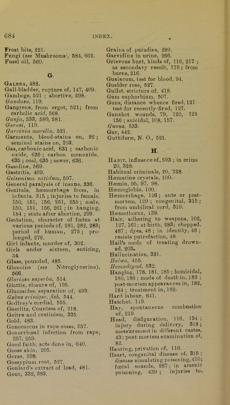 Frost bite, 221. Fungi (see Mu8hrooms\ 684, 662. Fusel oil, 560. G. Galena, 482. Gall-bladder, rupture of, 147, 409. Gamboge, 621 ; abortive, 298. Oandasa, 119. Gangrene, from ergot, 521; from carbolic acid, 568. Oanja, 333, 580, 581. Garasi, 119. Oarcima morella, 521. Garments, blood-stains on, 92 ; seminal stains on, 103. Gas, carbonic acid, 631 ; carbonic oxide, 635; carbon monoxide, 635 ; coal, 635 ; sewer, 636. Gasoline, 569. Gastritis, 409. Gelsemium nitidum, 597. General paralysis of insane, 336. Genitals, hsemorriiage from, in infants, 315 ; injuries to female, 150, 151, 156, 251, 255 ; male, 150, 151, 156, 261 ; in hanging, 184 ; state after abortion, 299. Gestation, character of fcBtus at various periods of, 281, 282, 283; period of human, 275; pro- longed, 276. Girl infants, murder of, 302. Girls under sixteen, enticing, 34. Glass, pounded, 485. Glonoine (see Nitroglycerine), 566. Gloriosa superba, 514. Glottis, closure of, 195. Glucosides, separation of, 493. Gohus criniger. fish, 544. Godfrey’s cordial, 555. Goerlitz, Countess of, 218. Goitre and cretinism, 335. Gold, 483. Gonococcus in rape cases, 257. Gonorrhoeal infection from rape, 257, 259. Good faitli, acts done in, 640. Goose skin, 205. Gorse, 598. Gossypium root, 527. Goulard’s extract of lead, 481. Gout, 332, 383. Grains of paradise, 299. Garvidine in urine, 266. Grievous hurt, kinds of, 116, 217 ;; as secondary result, 175; from burns, 216. Guaiacum, test for blood, 94. Guelder rose, 627. Gullet, stricture of, 418. Gum euphorbium, 507. Guns, distance whence fired, 121 test for recently-fired, 127. Gunshot wounds, 79, 120, 121 156 ; suicidal, 108, 157. Gunus, 533. Gur, 442. Guttiferse, N. O., 521. H. Habit, influence of, 593 ; in crime 20, 328. Habitual criminals, 20, 328. Hiematine crystals, 100. Heemin, 95, 97, 98. Haemoglobin, 100. Haemorrhage, 126; ante or post* mortem, 129; congenital, 315; from umbilical cord, 319. Haemothorax, 139. Hair, adhering to weapons, 102, 127, 161; at birth, 283; chopped, 487 ; dyes, 48 ; in identity, 48 ; resists putrefaction, 48. Hall’s mode of treating drown- ed, 203. Hallucination, 331. Ealwa, 455. Hamadryad, 532. Hanging, 178, 181, 185 ; homicidal, 180, 186 ; mode of death in, 182 ; post-mortem appearances in, 182, 184 ; treatment in, 182. Hard labour, 641. Hatchet, ll9. Hay, spontaneous combustion of, 219. Head, disfiguration, 116, 134 ; injury during delivery, 318; measurement in different castes, 43; post-mortem examination of, 82. Hearing, privation of, 116. Heart, congenital disease of, 315 ; disease simulating poisoning, 410; foetal sounds, 267; in arsenic poisoning, 439 ; injuries tOr