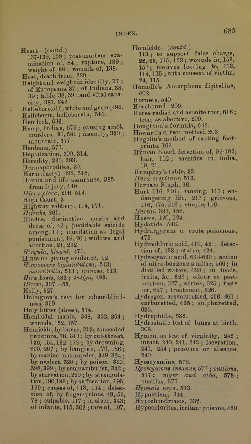 G85 Heart—{contd.) 137-139, 159 ; post-mortem exa- mination of, 84 ; rupture, 139 ; weight of, 88 ; wounds of, 138. Heat, death from, 220. Height and weight in identity, 37 ; of Europeans, 37 ; of Indians, 38, 39 ; table, 38, 39 ; and vital capa- city, 387. 642. Hellebore,516; white and green,490. Helleborin, helleborein, 516. Hemlock, 636. Hemp, Indian, 579 ; causing am6k murders, 20, 581 ; insanity, 330 ; mountain, 577. Henbane, 577. Hepatization, 309, 314. Heredity, 330, 383. Hermaphrodites, 30. Herniodactyl, 492, 518. Hernia and life assurance, 385. from injury, 140. Hiera picra, 298, 514. High Court, 3. Highway robbery, 114, 571. Bijrahs, 261. Hindus, distinctive marks and dress of, 42 ; justifiable suicide among, 19 ; mutilation as legal punishment, 19, 20 ; widows and abortion, 21, 292 Hingula, hingul, 471. Hints on giving evidence, 12. Hivpomane biglandulosa, 513; manci’nella, 513 ; spinosa, 513. Hira kasis, 483 ; 483. Hirwa, 397, 455. Holly, 527. Holmgren’s teat for colour-blind- ness, 390. Holy bitter (aloes), 514. Homicidal mania, 348, 352, 364 ; wounds, 152,157. Homicide, by burns, 213; concealed puncture, 78, 319; by cut-throat, 136, 164,162, 172 ; by drowning, 200, 207 ; by hanging, 179, 186; by maniac, not murder, 348,364 ; by neglect, 320 ; by poison, 320, 398,399 ; by somnambulist, 342 ; by starvation, 229 ; by strangula- tion, 190,192; by suffocation, 195, 199 ; causes of, 113, 114 ; detec- tion of, by finger-prints, 49, 62, 78 ; culpable, 117 ; in sleep, 343; of infants, 116, 302 ;rate of, 107, Homicide—{contd.) 113; to support false charge, 22,-25, 115, 153 ; wounds in, 152, 167; motives leading to, 113, 114, 115 ; with consent of victim, 24, 115. Homolle’s Amorphous digitaline, 602. Hornets, 640. Horehound, 299. Horse-radish and aconite root, 616; tree, as abortive, 299. Houghton’s formula, 642. Howard’s direct method, 203. Hugolin’s method of casting foot- prints. 162 Human blood, detection of, 92-102; hair, 102 ; sacrifice in India, 19, 21. Humphry’s table, 33. Hura crepitans, 513. Harnani Singh, 96. Hurt, 116, 216; causing, 117 ; en- dangering life, 217 ; grievous, 116, 175,216; simple, 116. Burtal, 397, 452. Haswa, 120, 124. Hydatids, 546. Hydrargyrum c. creta poisonous, 472. Hydrochloric acid, 419, 421; detec- , tion of, 423 ; stains, 424. Hydrocyanic acid, 624-630 ; action of nitro-benzene similar, 666; in distilled waters, 623 ; in foods, fruits, &c., 626 ; odour at post- mortem, 627 ; shriek, 625 ; tests for, 627 ; treatment, 626. Hydrogen, arseniuretted, 456, 461 ; carburetted, 636 ; sulphuretted, 635. Hydrophidse, 632. Hydrostatic teat of lungs at birth, 308. Hymen, as teat of virginity, 242 ; intact, 240, 241, 242 ; laceration, 241, 254 ; presence or absence, 240. Hyoscyamine, 578. Hyoscyamus insanus, 577 ; muticus, 677 ; niger and alba, 678 ; puaillus, 577. Hypnale nepa, 533. Hypnotism, 344. Hypochondriasis, 332. Hypochlorites, irritant poisons, 429.