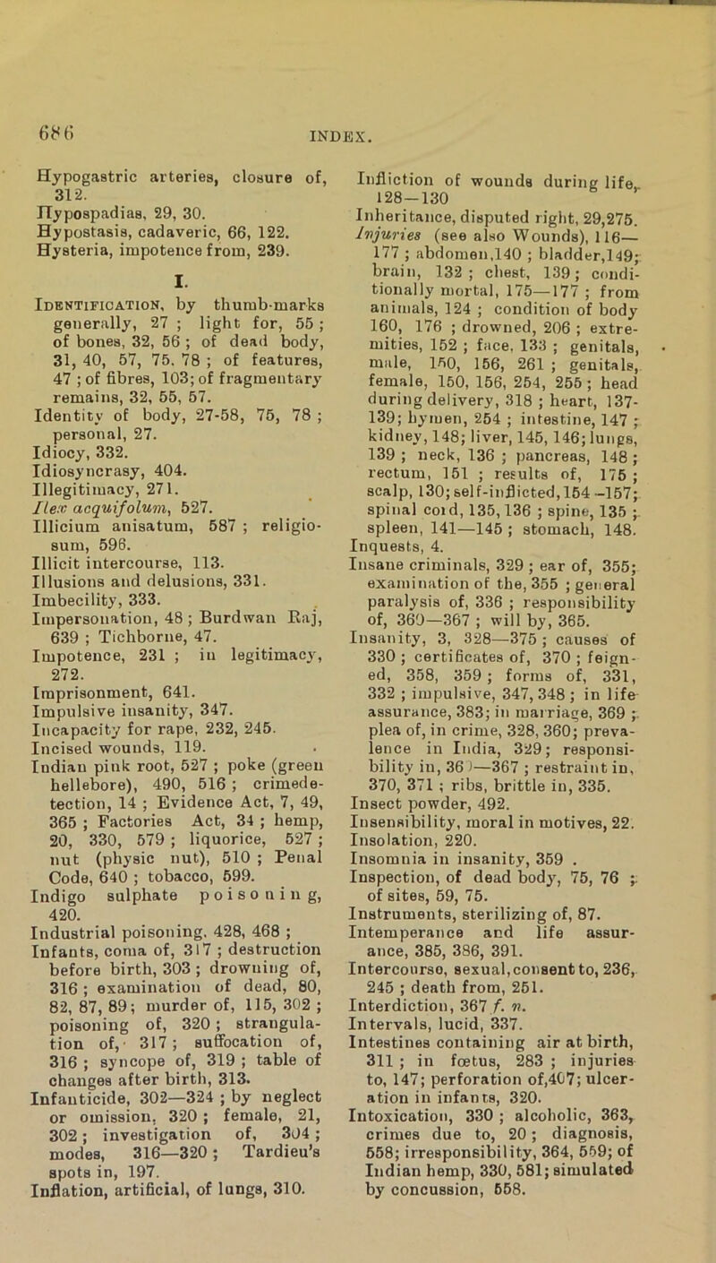 Hypogastric arteries, closure of, 312. Hypospadias, 29, 30. Hypostasis, cadaveric, 66, 122. Hysteria, impotence from, 239. I. Identification, by thumb-marks generally, 27 ; light for, 55 ; of bones, 32, 56 ; of dead body, 31, 40, 57, 75. 78 ; of features, 47 ; of fibres, 103; of fragmentary remains, 32, 55, 57. Identity of body, 27-58, 75, 78 ; personal, 27. Idiocy, 332. Idiosyncrasy, 404. Illegitimacy, 271. Ilex acquifolum, 527. Illicium anisatum, 587 ; religio- sum, 596. Illicit intercourse, 113. Illusions and delusions, 331. Imbecility, 333. Impersonation, 48 ; Burdwaii Eaj, 639 ; Tichborne, 47. Impotence, 231 ; in legitimacy, 272. Imprisonment, 641. Impulsive insanity, 347. Incapacity for rape, 232, 245. Incised wounds, 119. Indian pink root, 527 ; poke (green hellebore), 490, 516 ; crimede- tection, 14 ; Evidence Act, 7, 49, 365 ; Factories Act, 34 ; hemp, 20, 330, 579 ; liquorice, 527 ; nut (physic nut), 510 ; Penal Code, 640 ; tobacco, 599. Indigo sulphate poisoning, 420. Industrial poisoning. 428, 468 ; Infants, coma of, 317 ; destruction before birth, 303 ; drowning of, 316 ; examination of dead, 80, 82, 87, 89; murder of, 115, 302 ; poisoning of, 320 ; strangula- tion of,- 317; suffocation of, 316 ; syncope of, 319 ; table of changes after birth, 313. Infanticide, 302—324 ; by neglect or omission, 320 ; female, 21, 302; investigation of, 304 ; modes, 316—320 ; Tardieu’s spots in, 197. Inflation, artificial, of lungs, 310. Infliction of wounds during life 128-130 Inheritance, disputed right, 29,275. Injuries (see also Wounds), 116— 177 ; abdomen,140 ; bladder,149;: brain, 132 ; chest, 139; condi- tionally mortal, 175—177 ; from animals, 124 ; condition of body 160, 176 ; drowned, 206 ; extre- mities, 152 ; face, 133 ; genitals, male, 150, 166, 261 ; genitals, female, 150, 156, 254, 255 ; head during delivery, 318 ; heart, 137- 139; hymen, 264 ; intestine, 147 ; kidney, 148; liver, 145, 146; lungs, 139 ; neck, 136 ; pancreas, 148 ; rectum, 151 ; results of, 175; scalp, 130; self-inflicted, 164 -157; spinal cold, 135,136 ; spine, 135 ;. spleen, 141—145 ; stomach, 148. Inquests, 4. Insane criminals, 329 ; ear of, 355; examination of the, 355 ; general paralysis of, 336 ; responsibility of, 360—367 ; will by, 365. Insanity, 3, 328—375 ; causes of 330 ; certificates of, 370 ; feign- ed, 358, 359 ; forms of, 331, 332 ; impul-sive, 347, .348 ; in life assurance, 383; in raai riage, 369 ;. plea of, in crime, 328, 360; preva- lence in India, 329; responsi- bility in, 36 )—367 ; restraint in, 370, 371 ; ribs, brittle in, 335. Insect powder, 492. Insensibility, moral in motives, 22. Insolation, 220. Insomnia in insanity, 359 . Inspection, of dead body^, 75, 76 of sites, 59, 75. Instruments, sterilizing of, 87. Intemperance and life assur- ance, 385, 386, 391. Intercourse, sexual, consent to, 236, 245 ; death from, 251. Interdiction, 367/. «. Intervals, lucid, 337. Intestines containing air at birth, 311 ; in foetus, 283 ; injuries to, 147; perforation of,4C7; ulcer- ation in infants, 320. Intoxication, 330 ; alcoholic, 363, crimes due to, 20; diagnosis, 658; irresponsibility, 364, 559; of Indian hemp, 330, 581; simulated by concussion, 668.