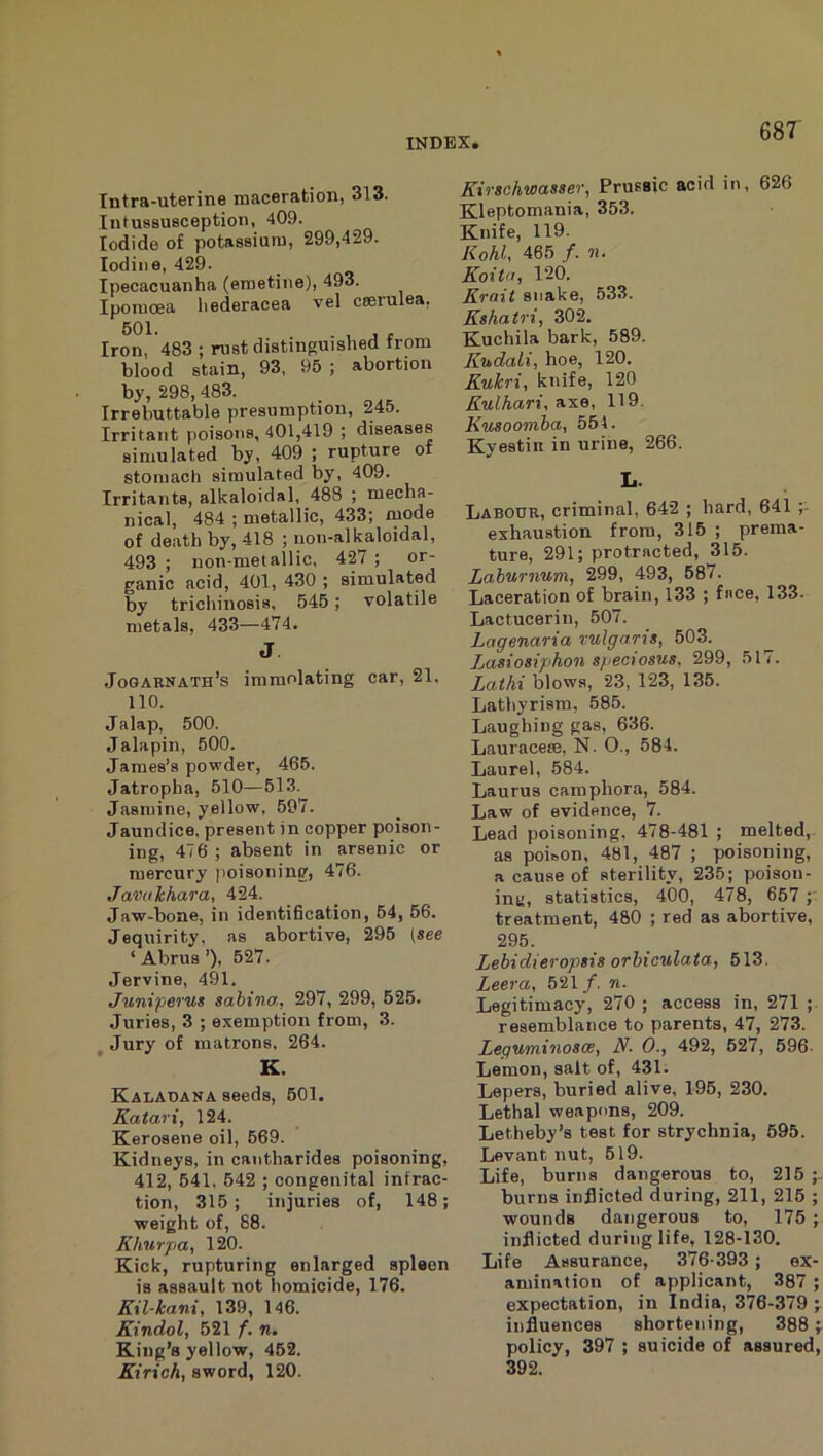 Intra-uterine maceration, 313. Intussusception, 409. Iodide of potassium, 299,429. Iodine, 429. Ipecacuanha (emetine), 493. Iporaoea liederacea vel ceerulea, Iron, 483 ; rust distinguished from blood stain, 93, 95 ; abortion by, 298, 483. Irrebuttable presumption, 245. Irritant poisons, 401,419 ; diseases simulated by, 409 ; rupture of stomach simulated by, 409. Irritants, alkaloidal, 488 ; mecha- nical, 484 ; metallic, 433; mode of death by, 418 ; nou-alkaloidal, 493 ; non-metallic, 427 ; or- ganic acid, 401, 430 ; simulated by trichinosis, 545; volatile metals, 433—474. J Jogarnath’s immolating car, 21. 110. Jalap, 500. Jalapin, 500. James’s powder, 465. Jatropha, 510—513.^ Jasmine, yellow, 597. Jaundice, present in copper poison- ing, 476 ; absent in arsenic or mercury poisoning, 476. Javukhara, 424. Jaw-bone, in identification, 54, 56. Jequirity, as abortive, 295 [see ‘Abrus’), 527. Jervine, 491. Juniperus sahina, 297, 299, 625. Juries, 3 ; exemption from, 3. Jury of matrons, 264. K. Kaladana seeds, 501. Katari, 124. Kerosene oil, 669. Kidneys, in cantharides poisoning, 412, 541, 642 ; congenital infrac- tion, 315 ; injuries of, 148; weight of, 88. Khurpa, 120. Kick, rupturing enlarged spleen is assault not homicide, 176. Kil-kani, 139, 146. Kindol, 521 f. n. King’s yellow, 462. Kirich, sword, 120. Kirschwasser, Prussic acid in, 626 Kleptomania, 353. Knife, 119. Kohl, 465 /. n. Koita, 120. Krait snake, 533. Kshatri, 302. Kuchila bark, 589. Kudali, hoe, 120. Kukri, knife, 120 Kulhari, axe, 119. Kusoomba, 551. Kyestin in urine, 266. L Labour, criminal, 642 ; hard, 641 exhaustion from, 315 ; prema- ture, 291; protracted, 315. Laburnum, 299, 493, 587. Laceration of brain, 133 ; face, 133. Lactucerin, 507. Lagenaria vulgaris, 603. Lasiosiphon speciosus, 299, 517. Lathi blows, 23, 123, 135. Latliyrism, 585. Laughing gas, 636. Lauracese, N. 0., 584. Laurel, 684. Laurus camphora, 584. Law of evidence, 7. Lead poisoning, 478-481 ; melted,- as poison, 481, 487 ; poisoning, a cause of sterility, 235; poison- intj, statistics, 400, 478, 657 ; treatment, 480 ; red as abortive, 295. Lebidieropsis orbiculata, 513. Leera, 621/. n. Legitimacy, 270 ; access in, 271 ;. resemblance to parents, 47, 273. Leguminosce, N. 0., 492, 627, 696. Lemon, salt of, 431. Lepers, buried alive, 196, 230. Lethal weapons, 209. Letheby’s test for strychnia, 695. Levant nut, 519. Life, burns dangerous to, 215 ;. burns inflicted during, 211, 216 ; wounds dangerous to, 175 ; inflicted during life, 128-130, Life Assurance, 376-393; ex- amination of applicant, 387 ; expectation, in India, 376-379 j influences shortening, 388 ^ policy, 397 ; suicide of assured, 392.
