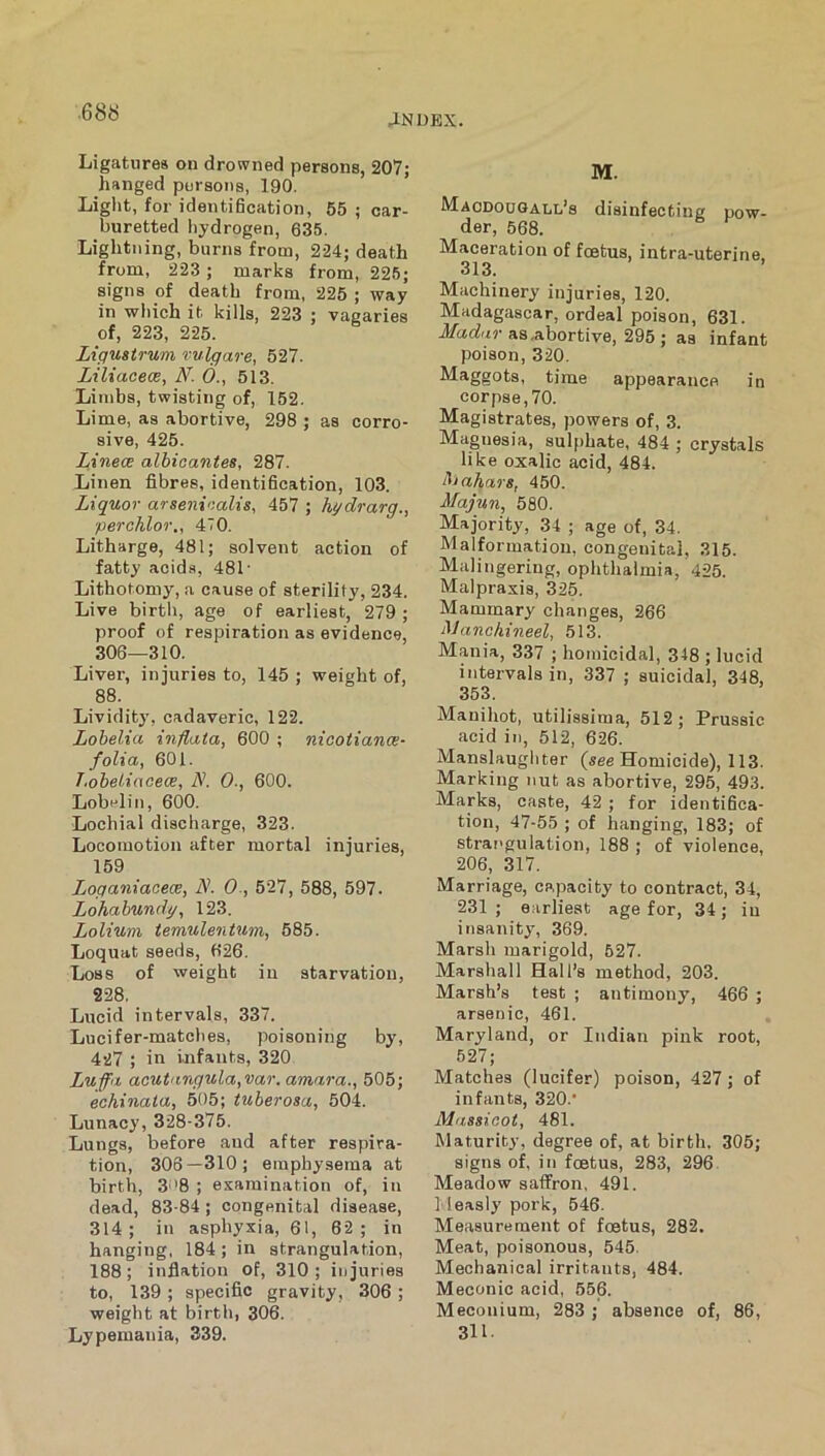 aNDEX. Ligatures on drowned persons, 207; hanged persons, 190. Light, for identihcation, 65 ; car- buretted liydrogen, 635. Lightning, burns from, 224; death from, 223 ; marks from, 226; signs of death from, 225 ; way in which it kills, 223 ; vagaries of, 223, 225. Lxgustrum vulgare, 527. Liliaceoe, N. 6., 513. Limbs, twisting of, 152. Lime, as abortive, 298 ; as corro- sive, 426. Linece alhicantes, 287. Linen fibres, identification, 103. Liquor arsenicalis, 457 ; hydrarg., perchlor,, 470. Litharge, 481; solvent action of fatty acids, 481' Lithotomy, a cause of sterility, 234. Live birth, age of earliest, 279 ; proof of respiration as evidence, 306—310. Liver, injuries to, 145 ; weight of, 88. Lividity, cadaveric, 122. Lobelia inflata, 600 ; nicotiance- folia, 601. T.oheliacece, N. 0., 600. Lobelin, 600. Lochial discharge, 323. Locomotion after mortal injuries, 159 Loganiaceee, N. 0,627, 588, 597. Lohahundy, 123. Lolium temulentum, 685. Loquat seeds, 626. Loss of weight in starvation, 228. Lucid intervals, 337. Lucifer-matches, poisoning by, 427 ; in infants, 320 Lufa acut'ingula,var. amara., 505; echinata, 505; tuherosa, 504. Lunacy, 328-375. Lungs, before and after respira- tion, 306—310; emphysema at birth, 3''8 ; examination of, in dead, 83-84; congenital disease, 314 ; in asphyxia, 61, 62 ; in hanging, 184 ; in strangulation, 188; inflation of, 310; injuries to, 139 ; specific gravity, 306 ; weight at birth, 306. Lypemania, 339. M. Macdougall^s disinfecting pow- der, 568. Maceration of foetus, intra-uterine, 313. Machinery injuries, 120. Madagascar, ordeal poison, 631. d/ctcf'tr as .abortive, 295; as infant poison, 320. Maggots, time appearance in corpse, 70. Magistrates, powers of, 3. Magnesia, sulphate, 484 ; crystals like oxalic acid, 484. l^iahars, 450. Majun, 580. Majority, 34 ; age of, 34. Malformation, congenital, 315. Malingering, ophthalmia, 425. Malpraxis, 325. Mammary changes, 266 Manchineel, 513. Mania, 337 ; homicidal, 348 ; lucid intervals in, 337 ; suicidal, 348, 353. Manihot, utilissima, 512; Prussic acid in, 512, 626. Manslaughter (see Homicide), 113. Marking nut as abortive, 295, 493. Marks, caste, 42 ; for identifica- tion, 47-55 ; of hanging, 183; of strai'gulation, 188 ; of violence, 206, 317. Marriage, capacity to contract, 34, 231 ; earliest age for, 34; in insanity, 369. Marsh marigold, 527. Marshall Hall’s method, 203. Marsh’s test ; antimony, 466 ; arsenic, 461. Maryland, or Indian pink root, 627; Matches (lucifer) poison, 427; of infants, 320. Massicot, 481. Maturity, degree of, at birth. 306; signs ofi in foetus, 283, 296 Meadow saffron, 491. 1 leasly pork, 546. Measurement of foetus, 282. Meat, poisonous, 545. Mechanical irritants, 484. Meconic acid, 656. Meconium, 283 ; absence of, 86, 311.