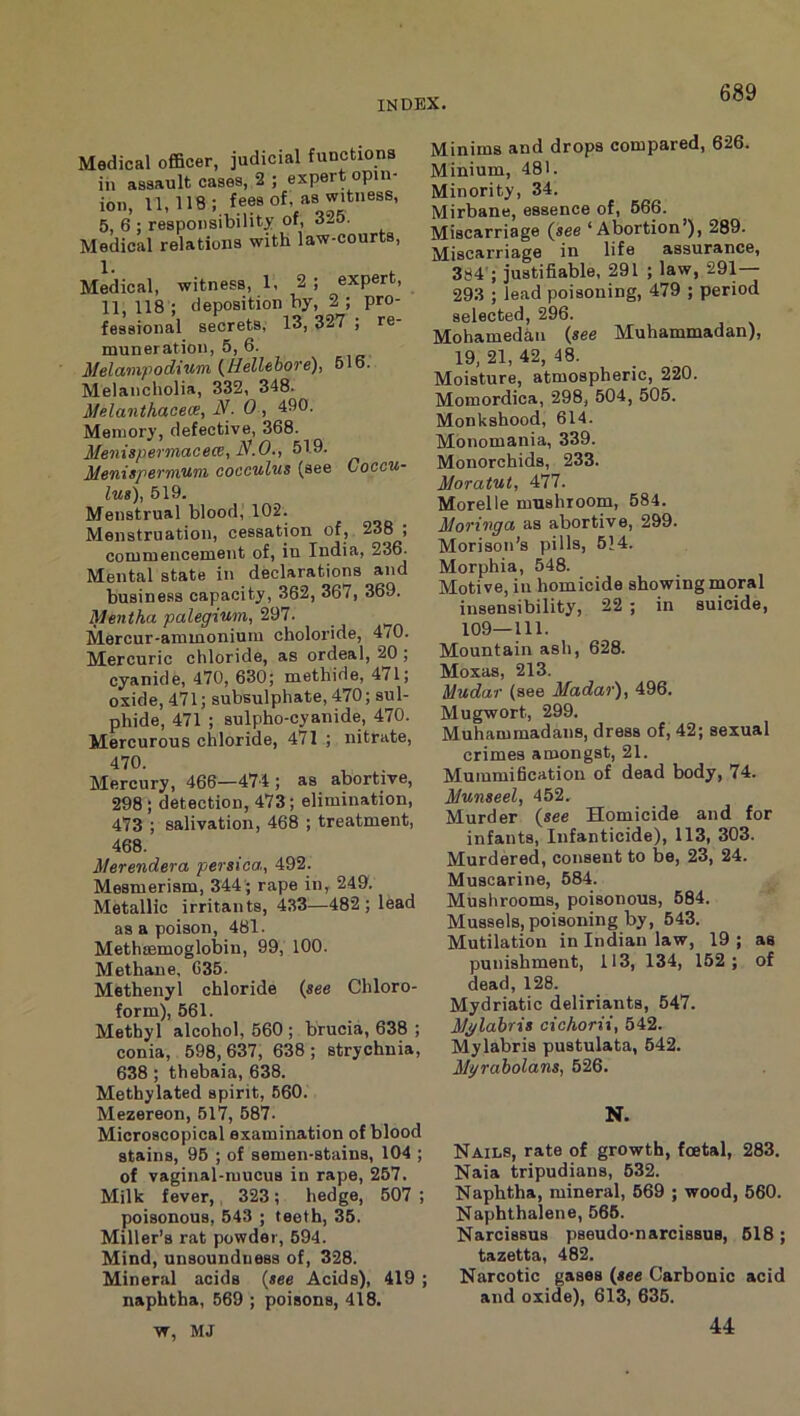 Medical oflBcer, judicial functions in assault cases, 2 ; expert opin- ion, 11,118 ; fees of, as witness, 5, 6 : responsibility of, 3..0. Medical relations with law-courts. Medical, witness, 1, 2 ; expert, 11, 118 ; deposition by, 2 ; pro- fessional secrets, 13, 327 ; re- muneration, 5, 6. Melainpodium (^Hellebore), ol6- Melancholia, 332, 348. Melanthacew, iV. 0 , 490. Memory, defective, 368. Menispermacece, 519. Menispermum cocculus (see Coccu- lu8), 519. Menstrual blood, 102. Menstruation, cessation of, 238 ; commencement of, in India, 23^ Mental state in declarations and business capacity, 362, 367, 369. Mentha palegium, Mercur-ammoniuiu choloride, 470. Mercuric chloride, as ordeal, 20 ; cyanide, 470, 630; methide, 471; oxide, 471; subsulphate, 470; sul- phide, 471 ; sulpho-cyanide, 470. Mercurous chloride, 471 ; nitrate, 470. Mercury, 466—474 ; as abortive, 298 ; detection, 473; elimination, 473 ; salivation, 468 ; treatment, 468. iterendera persica, 492. Mesmerism, 344 ; rape in, 249. Metallic irritants, 433—482 ; lead as a poison, 481. Methsemoglobin, 99, 100. Methane, 635. Methenyl chloride (see Chloro- form), 561. Methyl alcohol, 560 ; brucia, 638 ; conia, 598, 637, 638 ; strychnia, 638 ; thebaia, 638. Methylated spirit, 660. Mezereon, 517, 587. Microscopical examination of blood stains, 95 ; of semen-stains, 104 ; of vaginal-mucus in rape, 257. Milk fever,, 323; hedge, 607 ; poisonous, 543 ; teeth, 35. Miller’s rat powder, 694. Mind, unsounduess of, 328. Mineral acids (see Acids), 419 ; naphtha, 569 ; poisons, 418. w, MJ Minims and drops compared, 626. Minium, 481. Minority, 34. Mirbane, essence of, 666. Miscarriage (see ‘Abortion’), 289. Miscarriage in life assurance, 384'; justifiable, 291 ; law, 291— 293 ; lead poisoning, 479 ; period selected, 296. Mohamedan (see Muhammadan), 19, 21, 42, 48. Moisture, atmospheric, 220. Momordica, 298, 504, 505. Monkshood, 614. Monomania, 339. Monorchids, 233. Moratut, 477. Morelle mushroom, 684. MoTxnga as abortive, 299. Morison’s pills, 514. Morphia, 548. Motive, in homicide showing moral insensibility, 22 ; in suicide, 109—111. Mountain ash, 628. Moxas, 213. Mudar (see Madar), 496. Mugwort, 299. Muhammadans, dress of, 42; sexual crimes amongst, 21. Mummification of dead body, 74. Munseel, 452. Murder (see Homicide and for infanta. Infanticide), 113, 303. Murdered, consent to be, 23, 24. Muscarine, 584. Mushrooms, poisonous, 684. Mussels, poisoning by, 543. Mutilation in Indian law, 19 ; as punishment, 113, 134, 152 ; of dead, 128. Mydriatic deliriants, 647. Mj/labris cichorii, 542. Mylabris pustulata, 642. Mgrabolans, 526. N. Nails, rate of growth, foetal, 283. Naia tripudians, 632. Naphtha, mineral, 669 ; wood, 660. Naphthalene, 566. Narcissus pseudo-narcissus, 618 ; tazetta, 482. Narcotic gases (see Carbonic acid and oxide), 613, 635. 44