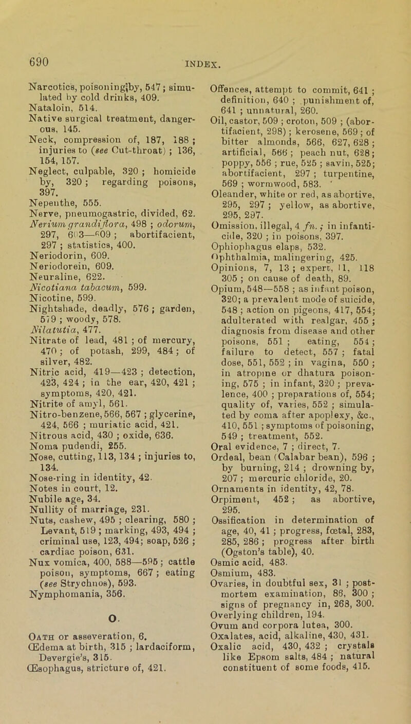 Narcotics, poisoiiingiby, 547; simu- lated by cold drinks, 409. Nataloin, 514. Native surgical treatment, danger- ous, 145. Neck, compression of, 187, 188 ; injuries to {see Cut-tliroat) ; 136, 154, 157. Neglect, culpable, 320 ; homicide by, 320; regarding poisons, 397. Nepenthe, 555. Nerve, pneumogastric, divided, 62. Nerium grandiJioTa, 498 ; odorura, 297, 603—f'OO ; abortifacient, 297 ; statistics, 400. Neriodorin, 609. Neriodorein, 609. Neuraline, 622. Nicotiana tahacum, 599. Nicotine, 699. Nightshade, deadly, 576 ; garden, 5/9 ; woody, 578. Nilatutia, 477. Nitrate of lead, 481 ; of mercury, 470; of potash, 299, 484; of silver, 482. Nitric acid, 419—423 ; detection, 423, 424 ; in the ear, 420, 421 ; symptoms, 420, 421. Nitrite of amyl, 561. Nitro-benzene,566, 667 ; glycerine, 424, 566 ; muriatic acid, 421. Nitrous acid, 430 ; oxide, 636. Noma pudendi, 255. Nose, cutting, 113,134 ; injuries to, 134. Nose-ring in identity, 42. Notes in court, 12. Nubile age, 34. Nullity of marriage, 231. Nuts, cashew, 495 ; clearing, 580 ; Levant, 619 ; marking, 493, 494 ; criminal use, 123, 494; soap, 626 ; cardiac poison, 6.11. Nux vomica, 400, 688—596 ; cattle poison, symptoms, 667; eating {see Strychnos), 693. Nymphomania, 366. O Oath or asseveration, 6. (Edema at birth, 315 ; lardaciform, Devergie’s, 316. (Esophagus, stricture of, 421. Offences, attempt to commit, 641 ; definition, 640 ; punishment of, 641 ; unnatural, 260. Oil, castor, 509 ; croton, 509 ; (abor- tifacient, 298); kerosene, 569 ; of bitter almonds, 566, 627, 628 ; artificial, 566; peach nut, 628; poppy, 556 ; rue, 525 ; savin, 625; abortifacient, 297 ; turpentine, 569 ; wormwood, 583. ’ Oleander, white or red, as abortive, 296, 297 ; yellow, as abortive, 295, 297. Omission, illegal, 4 fn. ; in infanti- cide, 320 ; in poisons, 397. Ophiophagus elaps, 532. Ophthalmia, malingering, 425. Opinions, 7, 13; expert, II, 118 305 ; on cause of death, 89. Opium, 548—558 ; as infant poison, 320; a prevalent mode of suicide, 548 ; action on pigeons, 417, 654; adulterated with realgar, 455 ; diagnosis from disease and other poisons, 661 ; eating, 654 ; failure to detect, 557 ; fatal dose, 551, 652 ; in vagina, 550 ; in atropine or dhatura poison- ing, 575 ; in infant, 320 ; preva- lence, 400 ; preparations of, 554; quality of, varies, 552 ; simula- ted by coma after apoplexy, &c., 410, 551 ; symptoms of poisoning, 549 ; treatment, 552. Oral evidence, 7 ; direct, 7. Ordeal, bean (Calabar bean), 596 ; by burning, 214 ; drowning by, 207 ; mercuric chloride, 20. Ornaments in identity, 42, 78. Orpiment, 452 ; as abortive, 295. Ossification in determination of age, 40, 41 ; progress, foetal, 283, 285, 286 ; progress after birth (Ogston’s table), 40. Osmic acid, 483. Osmium, 483. Ovaries, in doubtful sex, 31 ; post- mortem examination, 86, 300 ; signs of pregnancy in, 268, 300. Overlying children, 194. Ovum and corpora lutea, 300. Oxalates, acid, alkaline, 430, 431. Oxalic acid, 430, 432 ; crystals like Epsom salts, 484 ; natural constituent of some foods, 415.