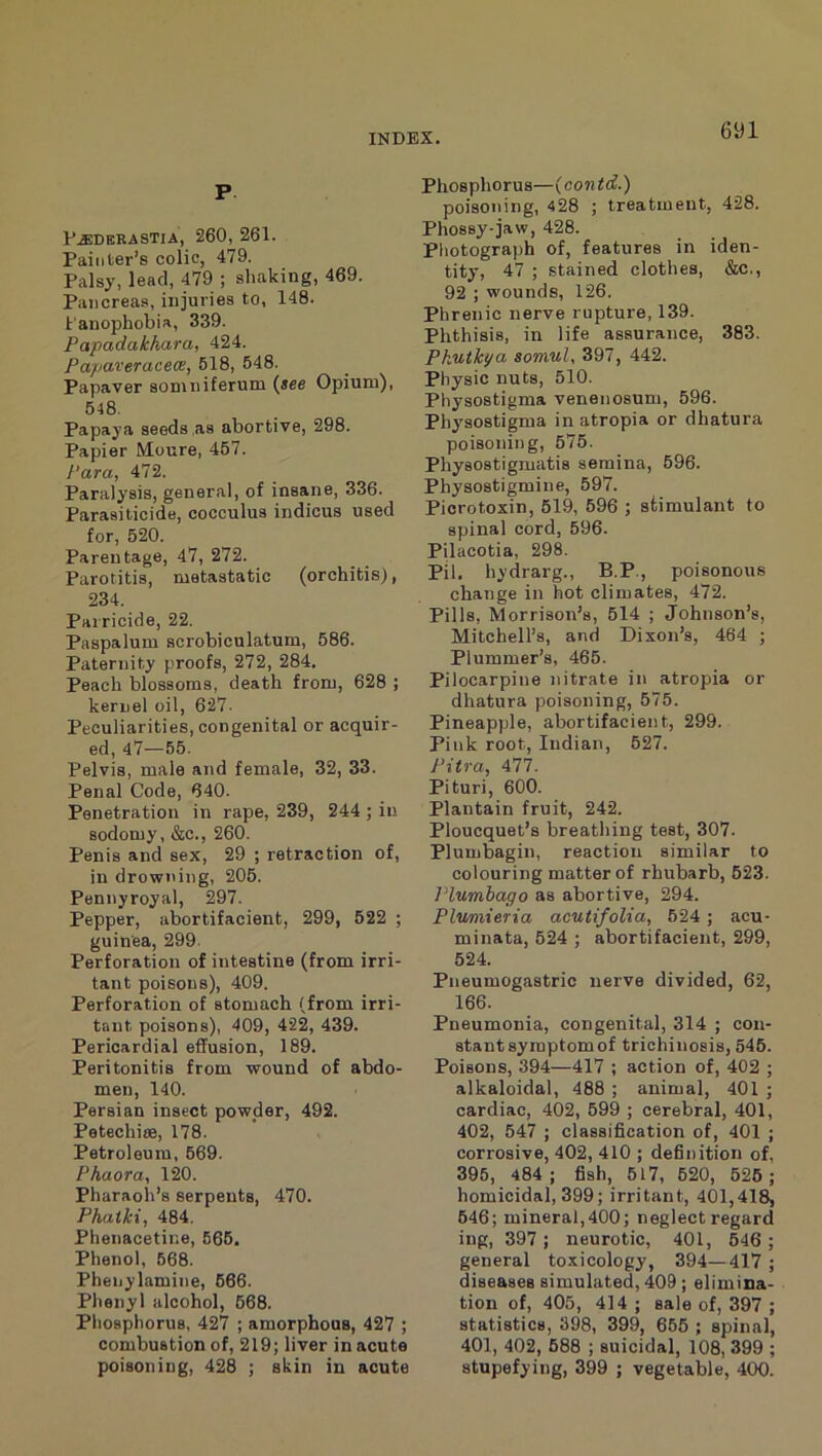 P D^debastia, 260, 261. Painter’s colic, 479. Palsy, lead, 479 ; shaking, 469. Pancreas, injuries to, 148. I'anophobia, 339. Papadakhara, 424. Papaveraceon, 518, 548. Papaver soniniferum [see Opium), 648. Papaya seeds,as abortive, 298. Papier Moure, 457. Para, 472. Paralysis, general, of insane, 336. Parasiticide, cocculus indicus used for, 520. Parentage, 47, 272. Parotitis, metastatic (orchitis), 234. Parricide, 22. Paspalum scrobiculatum, 586. Paternity proofs, 272, 284. Peach blossoms, death from, 628 ; kernel oil, 627- Peculiarities, congenital or acquir- ed, 47—65. Pelvis, male and female, 32, 33. Penal Code, 640. Penetration in rape, 239, 244 ; in sodomy, &c., 260. Penis and sex, 29 ; retraction of, in drowning, 206. Pennyroyal, 297. Pepper, abortifacient, 299, 522 ; guinea, 299. Perforation of intestine (from irri- tant poisons), 409. Perforation of stomach (from irri- tant poisons), 409, 422, 439. Pericardial effusion, 189. Peritonitis from wound of abdo- men, 140. Persian insect powder, 492. Petechise, 178. Petroleum, 669. Phaora, 120. Pharaoh’s serpents, 470. Phaiki, 484. Phenacetine, 666. Phenol, 668. Phenylamine, 666. Phenyl alcohol, 668. Phosphorus, 427 ; amorphous, 427 ; combustion of, 219; liver in acute poisoning, 428 ; skin in acute Phosphorus—(contd.) poisoning, 428 ; treatment, 428. Phossy-jaw, 428. Photograph of, features in iden- tity, 47 ; stained clothes, &c., 92 ; wounds, 126. Phrenic nerve rupture, 139. Phthisis, in life assurance, 383. Pkutkya somul, 397, 442. Physic nuts, 510. Physostigma venenosum, 596. Physostigma in atropia or dhatura poisoning, 575. Physostigmatis seraina, 596. Physostigmine, 597. Picrotoxin, 519, 696 ; stimulant to spinal cord, 696. Pilacotia, 298. Pil. hydrarg., B.P., poisonous change in hot climates, 472. Pills, Morrison’s, 514 ; Johnson’s, Mitchell’s, and Dixon’s, 464 ; Plummer’s, 465. Pilocarpine nitrate in atropia or dhatura poisoning, 575. Pineapple, abortifacient, 299. Pink root, Indian, 627. Pitra, 477. Pituri, 600. Plantain fruit, 242. Ploucquet’s breathing teat, 307. Plumbagin, reaction similar to colouring matter of rhubarb, 623. Plumbago as abortive, 294. Plumieria acutifolia, 624 ; acu- minata, 524 ; abortifacient, 299, 524. Pneumogastric nerve divided, 62, 166. Pneumonia, congenital, 314 ; con- stant symptom of trichinosis, 546. Poisons, 394—417 ; action of, 402 ; alkaloidal, 488 ; animal, 401 ; cardiac, 402, 599 ; cerebral, 401, 402, 547 ; classification of, 401 ; corrosive, 402, 410 ; definition of, 395, 484 ; fish, 517, 620, 526 ; homicidal, 399; irritant, 401,418, 646; mineral,400; neglect regard ing, 397; neurotic, 401, 646 ; general toxicology, 394—417 ; diseases simulated, 409; elimina- tion of, 405, 414 ; sale of, 397 ; statistics, 398, 399, 665 ; spinal, 401, 402, 688 ; suicidal, 108, 399 ; stupefying, 399 ; vegetable, 400.