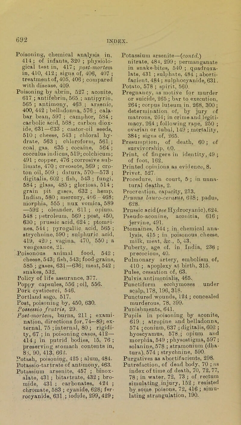 Poisoning, chemical analysis in, 414 ; of infanta, 320 ; physiolo- gical test in, 417; post-mortem in, 410, 412; signs of, 406, 407 ; treatment of, 405, 406 ; compared with disease, 409. Poisoning by abrin, 527 ; aconite, 617 ; antifebrin, 565 ; antipyrin, 565 ; antimony, 46.3 ; arsenic, 400, 442 ; belladonna, 576 ; cala- bar bean, 597 ; camphor, 584 ; carbolic acid, 568 ; carbon diox- ide, 631—633 ; castor-oil seeds, 510 ; clieeae, 543 ; chloral hy- drate, 563 ; cliloroforni, 561 ; coal gas, 635 ; cocaine, 564 ; cocculus indicus, 519; colchicum; 491 ; copper, 476 ; corrosive sub- limate, 470 ; creosote, 569 ; cro- ton oil, 509 ; datura, 570—573 ; digitalis, 602 ; fish, 543 ; fungi, 584 ; glass, 485 ; gloriosa, 514 ; grain pit gases, 632 ; hemp, Indian, 580 ; mercury, 466 —468; morphia, 555 ; nux vomica, 589 —592 ; oleander, 611 ; opium, 548 ; petroleum, 569 ; post, 450, 630; prussic acid, 624 ; ptomei- nes, 544 ; pyrogallic acid, 565 ; strychnine, 590 ; sulphuric acid, 419, 420 ; vagina, 470, 550 ; a vengeance, 21. Poisonous animal food, 542 ; cheese, 543; fish, 543; food-grains, 585 ; gases, 631—636; meat, 542 ; snakes, 532. Policy of life assurance, 377. Poppy capsules, 556 ; oil, 556. Pork cysticerci, 546. Portland sago, 517. Post, poisoning by, 450, 630. Fossessio fratris, 29. Post-mortem, burns, 211 ; exami- nation, directions for, 74—89; ex- ternal, 75 ; internal, 80 ; rigidi- ty, 67 ; in poisoning cases, 412—• 414 ; in putrid bodies, 15, 76 ; preserving stomach contents in, 81, 90, 413, 66:2. Potash, poisoiiing, 425 ; alum, 484. Potassio-tartrate of antimony, 463. Potassium arsenite, 457 ; binox- alate, 431; bitartrate, 432 ; bro- mide, 431 ; carbonates, 424 ; chromate, 583 ; cyanide, 628; fer- rocyanide, 631 ; iodide, 299,429; Potassium arsenite—{contci.) nitrate, 484, 299; permanganate in snake-bites, 540 ; quadroxa- late, 431 ; sulphate, 484 ; aborti- facient, 484 ; sulpliooyanide, 631. Potato, 578 ; spirit, 560. Pregnancy, as motive for murder or suicide, 265 ; bar to execution, 264; corpus luteum in, 268, 300; determination of, by jury of matrons, 264; in crime and legiti- macy, 264 ; following rape, 250 ; ovarian or tubal, 149 ; mortality, 384 ; signs of, 265. Presumption, of death, 60; of survivorship, fcO. Print, of fingers in identity, 49; of foot, 162. Printed opinions as evidence, 8. Privet, 527. Procedure, in court, 5 ; in unna- tural deaths, 2. Procreation, capacity, 233. Prunus lauro-oerasus,QiB\ padus, 628. Prussic acid {see Hydrocyanic),624. Pseudo-aconine, aconicia, 616; jervine, 491. Ptomaines, 544 ; in chemical ana- lysis, 415 ; in poisonous cheese, milk, meat, &c., 5, 43. Puberty, age of, in India, 236 ; precocious, 40. Pulmonary artery, embolism of, 410 ; apoplexy at birth, 315. Pulse, cessation of, 63. Pulvis antimpnialis, 465. Punctiform ecchymoses under sqalp,,178, 196,318. Punctured wounds, 124 ; concealed murderous, 78, 399. Punishments, 641. Pupils in poisoning by aconite, 619 ; atropine and belladonna, 574 ; conium, 637 ; digitalis, 602 ; hyoscyamus, 578 ; opiuni and morphia, 549 ; physostigma, 597 ; solanine, 578 ; stramonium (dha- tura), 574 ; strychnine, 590. Purgatives as abortifacients, 298. Putrefaction, of dead body, 70 ; as index of time of death, 70, 72, 77, 78; in water, 72, 73 ; of rectum simulating injury, 152; resisted by sonie poisons, 72, 416 ; simu- lating strangulation, 190.