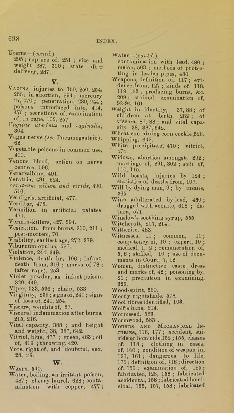 INDEX. Uterus—(cowid) 296 ; rupture of, 251 ; size and weight 287, 300 ; state after delivery, 287. V. Vagina, injuries to, 150, 250, 264, 265; in abortion, 294 ; mercury in, 470 ; penetration, 239,244; poisons introduced into, 414, 47C ; secretions of, examination of, in rape, 105, 257. Vagitus uterinvs and vaqinalis, 304. Vagus nerve (see Pneuraogastric), 62. Vegetable poisons in common use, 400. Venous blood, action on nerve centres, 596. Veratralbine, 491. Veratria, 491, 624. Veratrum album and wide, 490, 516. Verdigris, artificial, 477. Verditer, 478. Vermilion in artificial palates, 471. Vermin-killers, 427, 594. Vesication, from burns, 210, 211 ; post-mortem, 70. Viability, earliest age, 272, 279. Viburnum opulus, 527. Violation, 244, 249. Violence, death by, 106 ; infant, death from, 316 ; marks of 78 ; (after rape), 253. Violet powder, as infant poison, 320, 449. Viper, 533, 636 ; chain, 533. Virginity, 239; signs of, 240; signs of loss of, 241, 254. Viscera, weights of, 87. Visceral inflammation after burns, 215, 216. Vital capacity, 388 ; and height and weight, 38, 387, 642. Vitriol, blue, 477 ; green, 483; oil of, 419 ; throwing, 420. Vote, right of, and doubtful, sex, 28, 2 9. W. Wasps, 640. Water, boiling, an irritant poison, 487 ; cherry laurel. 628 ; conta- mination with copper, 477; Water—(contd.') contamination with lead, 480 ; melon, 503 ; methods of protec- ting in leaden pipes, 480 Weapons, definition of, 117; evi- dence from, 127 ; kinds of, 118. 119, 123 ; producing burns, &c. 209 ; stained, examination of, 92-94, 161. Weight in identity, 37, 88 ; of children at birth, 282 ; of viscera, 87, 88 ; and vital capa- city, 38, 387,642. Wheat containing corn cookie,526. Whipping, 642, White precipitate, 470; vitriol, 474. Widows, abortion amongst, 292; marriage of, 291, 302 ; sati of, 110, 11,5. Wild beasts, injuries by 124 ; statistics of deaths from, 107. Will by dying man, 9 ; by insane, 365. Wine adulterated by lead, 480 ; drugged with aconite, 618 ; da- tura, 571. Winslow’s soothing syrup, 555. Witchcraft, 207, 214. Witherite, 483. Witnesses, 10; common, 10; competency of, 10 ; expert, 10 ; medical, 1, 2 ; remuneration of, 5, 6 ; skilled, 10 ; use of docu- ments in Court, 7, 12. Women, distinctive caste dress and marks of, 42 ; poisoning by, 21 ; precaution in examining, 326. Wood-spirit, 560. Woody nightshade, 578. Wool fibres identified, 103. Wolf’s bane, 614. Wormseed, 583. Wormwood, 583 . Wounds and Mechanical In- juries, 116, 177 ; accident, sui- cide or homicide,152 ; 155, classes of, 118 ; clothing in cases, of, 160 ; condition of weapon in, 127, 161 ; dangerous to life, 176 ; definition of, 116 ; direction of, 156 ; examination of, 125 ; fabricated, 128, 158 ; fabricated accidental, 158 ; fabricated homi- cidal, 165, 167, 168; fabricated