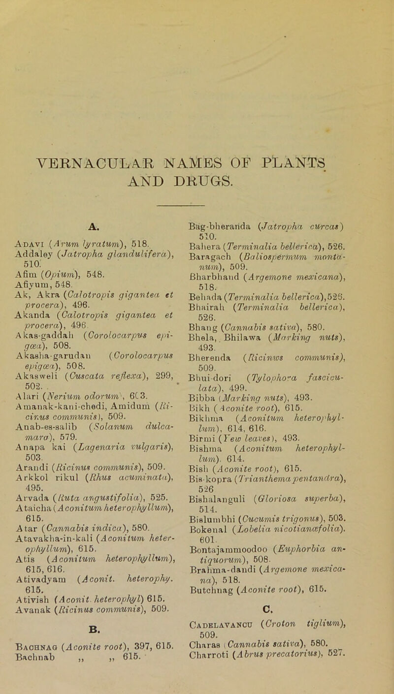 VERNACULAR NAMES OF PLANTS AND DRUGS. A. Adavi {Arum l^ratum), 518. Addaley {Jatropha glandulifera), 510. Afim {Opium), 548. Afiyum, 548. Ak, Akra {Calotropis gigantea et procera), 496. Akanda {Calotropis gigantea et procera), 496 Akas-gaddali {Goroloaarpus epi- gcea), 508. Akasha-garudaii {Corolocarpus epigcea), 508. Akasweli {Cuscata rejiexa), 299, 502. . Alari {Nerium odorunv, 6C3. Aiuanak-kani-chedi, Amidum {Hi- cinus communis), 509. Anab-ea-salib (Solanum dulca- mara), 579. Anapa kai {Lagenaria tulgaris), 503. Araiidi {liicinus communis), 509. Arkkol rikul {Rhus acuminata), 495. Arvada {Ruta angustifolia), 525. Ataiclia (heterophyllum), 615. A tar {Cannabis indica), 580. Atavaklia-in-kali {Aconitum heter- ophyllum), 615, Atis {Aconitum heter ophyllum), 615, 616. Ativadyam {Aconii. heterophg. 615. Ativiah {Aconit- heterophyl) 615. Avanak {Ricinus communis), 509. B. Baohnag {Aconite root), 397, 615. Bachnab ,, ,, 615. Bag-bheranda {Jatropha curcas) 510. Baliera {Terminalia bellerica), 526. Baragach {Baliospermum monta- num), 509. Bharbhand {Argemone mexicana), 518. Beliada {Terminalia bellerica),52S. Bliairab {Terminalia bellerica), 526. Bhang {Cannabis sativa), 580. Bhsla, Bhilawa {Marking nuts), 493. Bhereiida {Ricinws convmunis), 509. Bhui-dori {Tylopiw'a fascicu- lata), 499. Bibba (Marking nuts), 493. Bikli {>iconite root), 615. Bikimia {Aconitum heterophyl- lum), 614, 616. Birmi {Few leaves), 493. Biahina {Aconitum heterophyl- lum). 614. Biah {Aconite root), 615. Bis-kopra {Trianthemapentandra), 526 Biahalanguli {Gloriosa superba), 514. Bislutnbhi {Cucumis trigonus), 503. Bokenal {Lobelia nicotianafolia). 601. Bontajammoodoo {Euphorbia an- tiquorum), 508. Brahma-daiidi {Argemone mexica- na), 518. Butchiiag {Aconite root), 615. C. Cadelavakcu {Croton tiglium), 509. Charaa (Cannabis sativa), 580. Charroti {Abrus precatorius), 527.