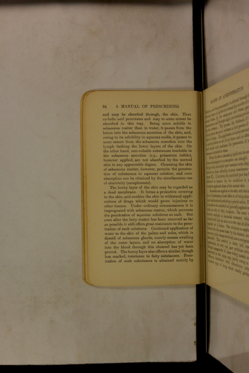 and may be absorbed through, the skin. Thus carbolic acid penetrates and may to some extent be absorbed in this way. Being more soluble in sebaceous matter than in water, it passes from the lotion into the sebaceous secretion of the skin, and, owing to its solubility in aqueous media, it passes to some extent from the sebaceous secretion into the l)mph bathing the lower layers of the skin. On the other hand, non-volatile substances insoluble in the sebaceous secretion {c.cj., potassium iodide), however applied, are not absorbed by the normal skin to any appreciable degree. Cleansing the skin of sebaceous matter, however, permits the penetra- tion of substances in aqueous solution, and even absorption can be obtained by the simultaneous use of electricity (cataphoresis). The horny layer of the skin may be regarded as a dead membrane. It forms a protective covering to the skin, and enables the skin to withstand appli- cations of drugs which would prove injurious to other tissues. Under ordinary circumstances it is impregnated with sebaceous matter, which prevents the penetration of aqueous solutions as such. But even after the fatty matter has been removed as far as possible it still offers great resistance to the pene- tration of such solutions. Continued application of water to the skin of the palms and soles, which is devoid of sebaceous glands, merely causes swelling of the outer layers, and no absorption of water into the blood through this channel has yet been proved. The horny layer also offers a similar, though less marked, resistance to fatty substances. Pene- tration of such substances is obtained mainly by sebace°U:' riaiion»Pr’ 1,61' ' such ft*1 ies the p lenetrath® ot s' tionsa ption are cn remains i Stote affecting mucous membranes^ UJI). If,hovrever, tke exconated part has allowed to become dr)' the conditions in s Semedies are applied to the skin with the in with an oilv ( are generally applied in ■ ■ *('«■ tone* i ointment ( KiuftoL;.. Cls hy the fnctiot!