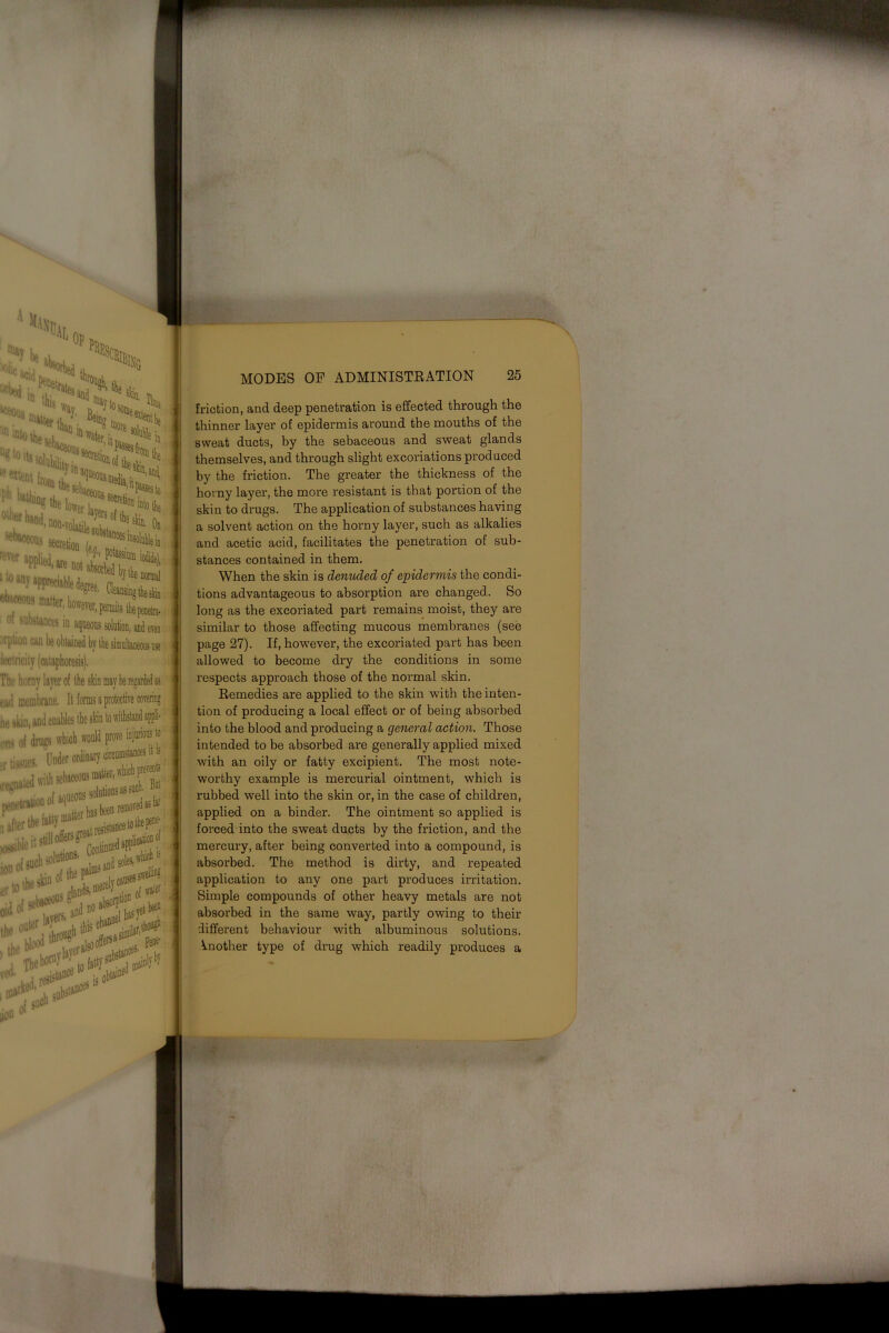 ■**««? ^ matter«, .>***,! W' e^nt from ■ ■ “Wi wieiio, ’•nW.OMt C|eiBi °' substauees in aqueous solution, orption can ’ sing t Thr horny layer of the skin mtv.... tail membrane. It forms a protective he akin, ons of drags which ir tissues. Under to wi ated with sebaceoi ms matter, w. P*1”. — solutions ms , the fatty in*rnasute Cont possible itsl ois«A»lu,,f ion fllands. no ibsorpti this ch^ erto the o“f [ S-ijsr* MODES OF ADMINISTRATION 25 friction, and deep penetration is effected through the thinner layer of epidermis around the mouths of the sweat ducts, by the sebaceous and sweat glands themselves, and through slight excoriations produced by the friction. The greater the thickness of the horny layer, the more resistant is that portion of the skin to drugs. The application of substances having a solvent action on the horny layer, such as alkalies and acetic acid, facilitates the penetration of sub- stances contained in them. When the skin is denuded of epidermis the condi- tions advantageous to absorption are changed. So long as the excoriated part remains moist, they are similar to those affecting mucous membranes (see page 27). If, however, the excoriated part has been allowed to become dry the conditions in some respects approach those of the normal skin. Remedies are applied to the skin with the inten- tion of producing a local effect or of being absorbed into the blood and producing a general action. Those intended to be absorbed are generally applied mixed with an oily or fatty excipient. The most note- worthy example is mercurial ointment, which is rubbed well into the skin or, in the case of children, applied on a binder. The ointment so applied is forced into the sweat ducts by the friction, and the mercury, after being converted into a compound, is absorbed. The method is dirty, and repeated application to any one part produces irritation. Simple compounds of other heavy metals are not absorbed in the same way, partly owing to their different behaviour with albuminous solutions. Another type of drug which readily produces a