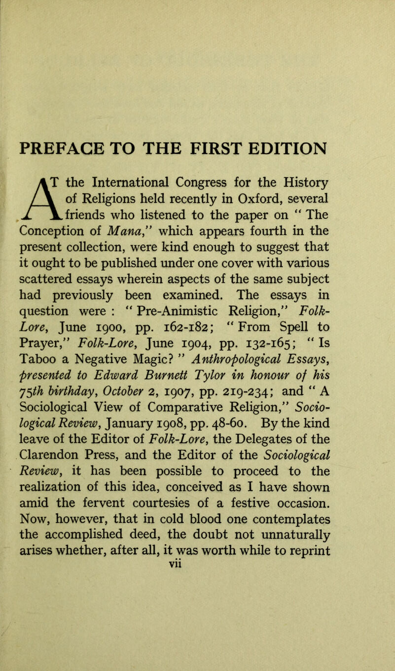 PREFACE TO THE FIRST EDITION the International Congress for the History of Religions held recently in Oxford, several friends who listened to the paper on “ The Conception of Mana,” which appears fourth in the present collection, were kind enough to suggest that it ought to be published under one cover with various scattered essays wherein aspects of the same subject had previously been examined. The essays in question were : “ Pre-Animistic Religion,” Folk- Lore, June 1900, pp. 162-182; “From Spell to Prayer,” Folk-Lore, June 1904, pp. 132-165; “Is Taboo a Negative Magic? ” Anthropological Essays, presented to Edward Burnett Tylor in honour of his y$th birthday, October 2, 1907, pp. 219-234; and “ A Sociological View of Comparative Religion,” Socio- logical Review, January 1908, pp. 48-60. By the kind leave of the Editor of Folk-Lore, the Delegates of the Clarendon Press, and the Editor of the Sociological Review, it has been possible to proceed to the realization of this idea, conceived as I have shown amid the fervent courtesies of a festive occasion. Now, however, that in cold blood one contemplates the accomplished deed, the doubt not unnaturally arises whether, after all, it was worth while to reprint Vll