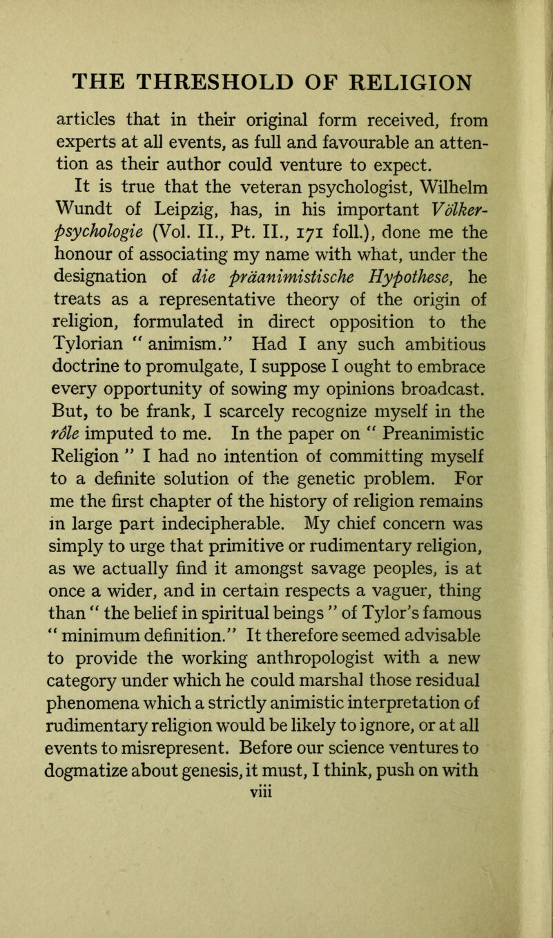 articles that in their original form received, from experts at all events, as full and favourable an atten- tion as their author could venture to expect. It is true that the veteran psychologist, Wilhelm Wundt of Leipzig, has, in his important Volker- psychologie (Vol. II., Pt. II., 171 foil), done me the honour of associating my name with what, under the designation of die praanimistische Hypothese, he treats as a representative theory of the origin of religion, formulated in direct opposition to the Tylorian  animism.” Had I any such ambitious doctrine to promulgate, I suppose I ought to embrace every opportunity of sowing my opinions broadcast. But, to be frank, I scarcely recognize myself in the role imputed to me. In the paper on “ Preanimistic Religion ” I had no intention of committing myself to a definite solution of the genetic problem. For me the first chapter of the history of religion remains in large part indecipherable. My chief concern was simply to urge that primitive or rudimentary religion, as we actually find it amongst savage peoples, is at once a wider, and in certain respects a vaguer, thing than “ the belief in spiritual beings ” of Tylor's famous “ minimum definition.” It therefore seemed advisable to provide the working anthropologist with a new category under which he could marshal those residual phenomena which a strictly animistic interpretation of rudimentary religion would be likely to ignore, or at all events to misrepresent. Before our science ventures to dogmatize about genesis, it must, I think, push on with