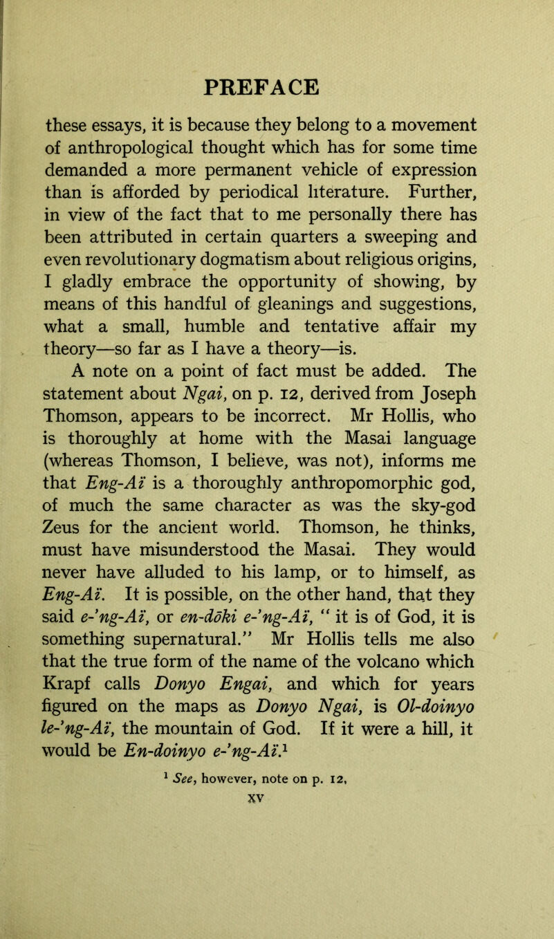 these essays, it is because they belong to a movement of anthropological thought which has for some time demanded a more permanent vehicle of expression than is afforded by periodical literature. Further, in view of the fact that to me personally there has been attributed in certain quarters a sweeping and even revolutionary dogmatism about religious origins, I gladly embrace the opportunity of showing, by means of this handful of gleanings and suggestions, what a small, humble and tentative affair my theory—so far as I have a theory—is. A note on a point of fact must be added. The statement about Ngai, on p. 12, derived from Joseph Thomson, appears to be incorrect. Mr Hollis, who is thoroughly at home with the Masai language (whereas Thomson, I believe, was not), informs me that Eng-At is a thoroughly anthropomorphic god, of much the same character as was the sky-god Zeus for the ancient world. Thomson, he thinks, must have misunderstood the Masai. They would never have alluded to his lamp, or to himself, as Eng-At. It is possible, on the other hand, that they said e-ng-Ai, or en-doki e-ng-Ai, “it is of God, it is something supernatural.,, Mr Hollis tells me also that the true form of the name of the volcano which Krapf calls Donyo Engai, and which for years figured on the maps as Donyo Ngai, is Ol-doinyo le-’ng-Ai, the mountain of God. If it were a hill, it would be En-doinyo e-ng-Ai.1 1 See, however, note on p. 12,