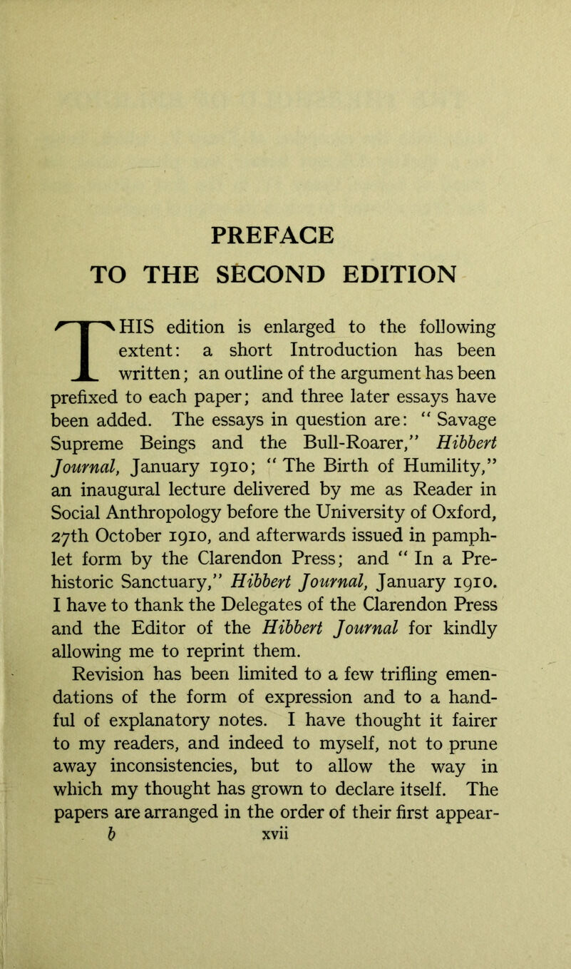 TO THE SECOND EDITION HIS edition is enlarged to the following extent: a short Introduction has been written; an outline of the argument has been prefixed to each paper; and three later essays have been added. The essays in question are: “ Savage Supreme Beings and the Bull-Roarer,” Hibbert Journal, January 1910; “The Birth of Humility,” an inaugural lecture delivered by me as Reader in Social Anthropology before the University of Oxford, 27th October 1910, and afterwards issued in pamph- let form by the Clarendon Press; and “ In a Pre- historic Sanctuary/' Hibbert Journal, January 1910. I have to thank the Delegates of the Clarendon Press and the Editor of the Hibbert Journal for kindly allowing me to reprint them. Revision has been limited to a few trifling emen- dations of the form of expression and to a hand- ful of explanatory notes. I have thought it fairer to my readers, and indeed to myself, not to prune away inconsistencies, but to allow the way in which my thought has grown to declare itself. The papers are arranged in the order of their first appear-