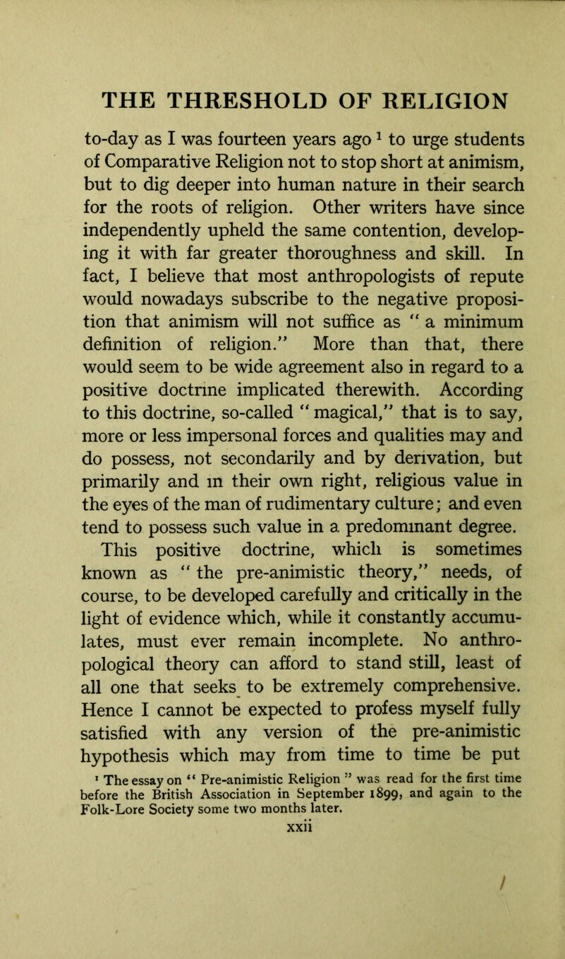 to-day as I was fourteen years ago1 to urge students of Comparative Religion not to stop short at animism, but to dig deeper into human nature in their search for the roots of religion. Other writers have since independently upheld the same contention, develop- ing it with far greater thoroughness and skill. In fact, I believe that most anthropologists of repute would nowadays subscribe to the negative proposi- tion that animism will not suffice as “ a minimum definition of religion.” More than that, there would seem to be wide agreement also in regard to a positive doctnne implicated therewith. According to this doctrine, so-called “ magical,” that is to say, more or less impersonal forces and qualities may and do possess, not secondarily and by derivation, but primarily and in their own right, religious value in the eyes of the man of rudimentary culture; and even tend to possess such value in a predominant degree. This positive doctrine, which is sometimes known as “ the pre-animistic theory,” needs, of course, to be developed carefully and critically in the light of evidence which, while it constantly accumu- lates, must ever remain incomplete. No anthro- pological theory can afford to stand still, least of all one that seeks to be extremely comprehensive. Hence I cannot be expected to profess myself fully satisfied with any version of the pre-animistic hypothesis which may from time to time be put 1 The essay on “ Pre-animistic Religion ” was read for the first time before the British Association in September 1899, and again to the Folk-Lore Society some two months later. xxii /