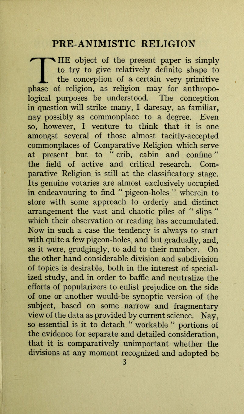 THE object of the present paper is simply to try to give relatively definite shape to the conception of a certain very primitive phase of religion, as religion may for anthropo- logical purposes be understood. The conception in question will strike many, I daresay, as familiar, nay possibly as commonplace to a degree. Even so, however, I venture to think that it is one amongst several of those almost tacitly-accepted commonplaces of Comparative Religion which serve at present but to “ crib, cabin and confine ” the field of active and critical research. Com- parative Religion is still at the classificatory stage. Its genuine votaries are almost exclusively occupied in endeavouring to find “ pigeon-holes ” wherein to store with some approach to orderly and distinct arrangement the vast and chaotic piles of “ slips ” which their observation or reading has accumulated. Now in sueh a case the tendency is always to start with quite a few pigeon-holes, and but gradually, and, as it were, grudgingly, to add to their number. On the other hand considerable division and subdivision of topics is desirable, both in the interest of special- ized study, and in order to baffle and neutralize the efforts of popularizers to enlist prejudice on the side of one or another would-be synoptic version of the subject, based on some narrow and fragmentary view of the data as provided by current science. Nay, so essential is it to detach “ workable ” portions of the evidence for separate and detailed consideration, that it is comparatively unimportant whether the divisions at any moment recognized and adopted be