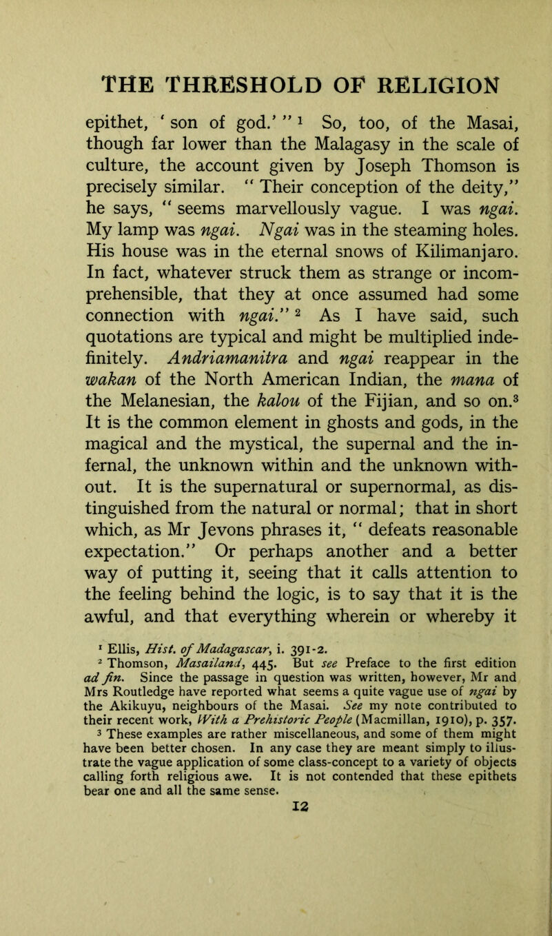 epithet, * son of god.’ ” 1 So, too, of the Masai, though far lower than the Malagasy in the scale of culture, the account given by Joseph Thomson is precisely similar.  Their conception of the deity,” he says, u seems marvellously vague. I was ngai. My lamp was ngai. Ngai was in the steaming holes. His house was in the eternal snows of Kilimanjaro. In fact, whatever struck them as strange or incom- prehensible, that they at once assumed had some connection with ngai.”2 As I have said, such quotations are typical and might be multiplied inde- finitely. Andriamanitra and ngai reappear in the wakan of the North American Indian, the mana of the Melanesian, the kalou of the Fijian, and so on.3 It is the common element in ghosts and gods, in the magical and the mystical, the supernal and the in- fernal, the unknown within and the unknown with- out. It is the supernatural or supernormal, as dis- tinguished from the natural or normal; that in short which, as Mr Jevons phrases it, “ defeats reasonable expectation.” Or perhaps another and a better way of putting it, seeing that it calls attention to the feeling behind the logic, is to say that it is the awful, and that everything wherein or whereby it 1 Ellis, Hist, of Madagascar^ i. 391-2. 2 Thomson, Masailand, 445. But see Preface to the first edition ad fin. Since the passage in question was written, however, Mr and Mrs Routledge have reported what seems a quite vague use of ngai by the Akikuyu, neighbours of the Masai. See my note contributed to their recent work, With a Prehistoric People (Macmillan, 1910), p. 357. 3 These examples are rather miscellaneous, and some of them might have been better chosen. In any case they are meant simply to illus- trate the vague application of some class-concept to a variety of objects calling forth religious awe. It is not contended that these epithets bear one and all the same sense.