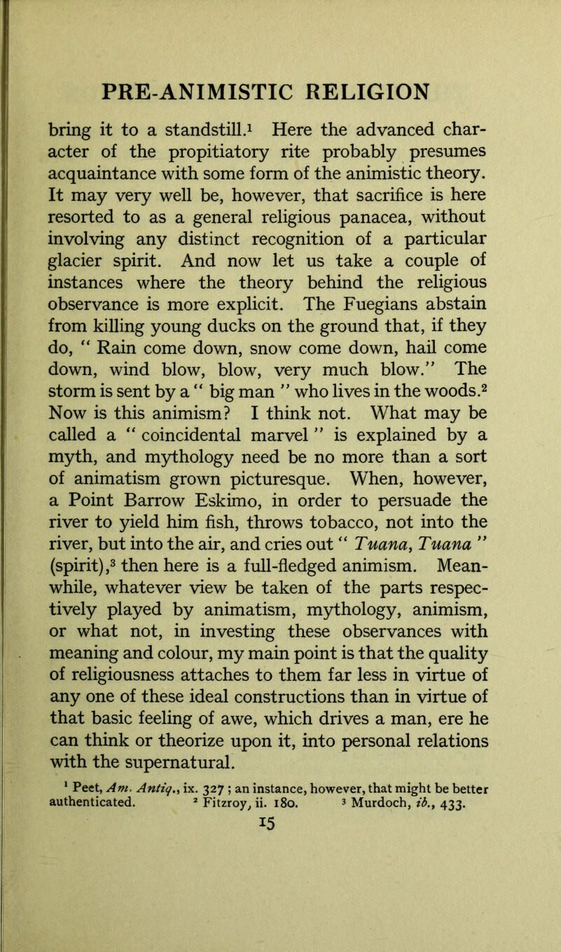 bring it to a standstill.1 Here the advanced char- acter of the propitiatory rite probably presumes acquaintance with some form of the animistic theory. It may very well be, however, that sacrifice is here resorted to as a general religious panacea, without involving any distinct recognition of a particular glacier spirit. And now let us take a couple of instances where the theory behind the religious observance is more explicit. The Fuegians abstain from killing young ducks on the ground that, if they do, “ Rain come down, snow come down, hail come down, wind blow, blow, very much blow.” The storm is sent by a “ big man ” who lives in the woods.2 Now is this animism? I think not. What may be called a “ coincidental marvel ” is explained by a myth, and mythology need be no more than a sort of animatism grown picturesque. When, however, a Point Barrow Eskimo, in order to persuade the river to yield him fish, throws tobacco, not into the river, but into the air, and cries out “ Tuana, Tuana ” (spirit),3 then here is a full-fledged animism. Mean- while, whatever view be taken of the parts respec- tively played by animatism, mythology, animism, or what not, in investing these observances with meaning and colour, my main point is that the quality of religiousness attaches to them far less in virtue of any one of these ideal constructions than in virtue of that basic feeling of awe, which drives a man, ere he can think or theorize upon it, into personal relations with the supernatural. 1 Peet, Am. Antiq., ix. 327 ; an instance, however, that might be better authenticated. 2 Fitzroy, ii. 180. 3 Murdoch, ib433.