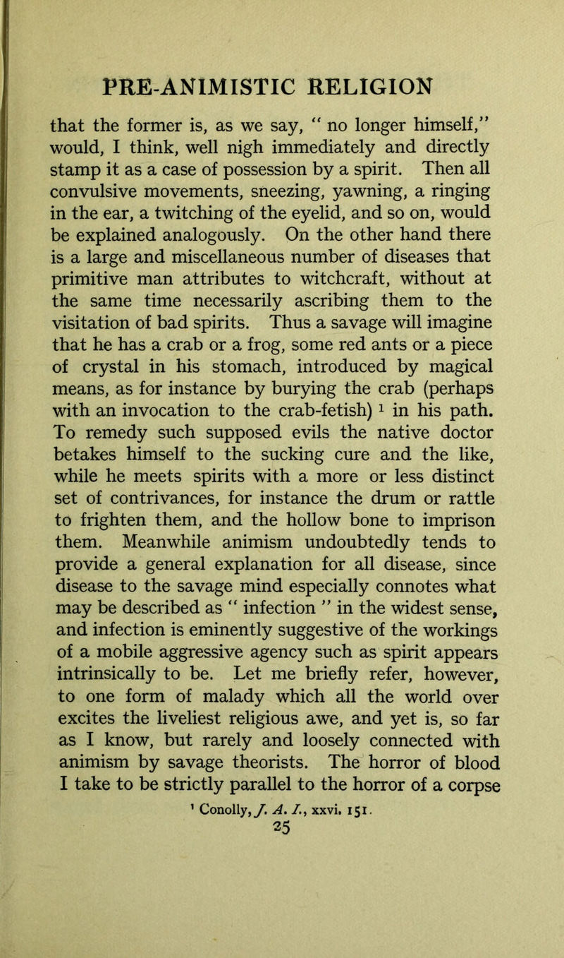 that the former is, as we say, “ no longer himself,” would, I think, well nigh immediately and directly stamp it as a case of possession by a spirit. Then all convulsive movements, sneezing, yawning, a ringing in the ear, a twitching of the eyelid, and so on, would be explained analogously. On the other hand there is a large and miscellaneous number of diseases that primitive man attributes to witchcraft, without at the same time necessarily ascribing them to the visitation of bad spirits. Thus a savage will imagine that he has a crab or a frog, some red ants or a piece of crystal in his stomach, introduced by magical means, as for instance by burying the crab (perhaps with an invocation to the crab-fetish) 1 in his path. To remedy such supposed evils the native doctor betakes himself to the sucking cure and the like, while he meets spirits with a more or less distinct set of contrivances, for instance the drum or rattle to frighten them, and the hollow bone to imprison them. Meanwhile animism undoubtedly tends to provide a general explanation for all disease, since disease to the savage mind especially connotes what may be described as “ infection ” in the widest sense, and infection is eminently suggestive of the workings of a mobile aggressive agency such as spirit appears intrinsically to be. Let me briefly refer, however, to one form of malady which all the world over excites the liveliest religious awe, and yet is, so far as I know, but rarely and loosely connected with animism by savage theorists. The horror of blood I take to be strictly parallel to the horror of a corpse 1 Conolly,y. A. /., xxvi. 151.