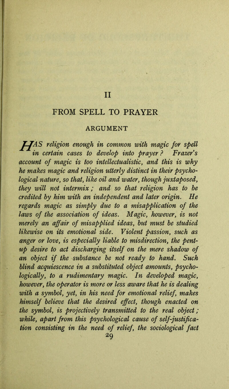 II FROM SPELL TO PRAYER ARGUMENT HAS religion enough in common with magic for spell in certain cases to develop into prayer? Frazer's account of magic is too intellectualistic, and this is why he makes magic and religion utterly distinct in their psycho- logical nature, so that, like oil and water, though juxtaposed, they will not intermix; and so that religion has to he credited by him with an independent and later origin. He regards magic as simply due to a misapplication of the laws of the association of ideas. Magic, however, is not merely an affair of misapplied ideas, hut must he studied likewise on its emotional side. Violent passion, such as anger or love, is especially liable to misdirection, the pent- up desire to act discharging itself on the mere shadow of an object if the substance he not ready to hand. Such blind acquiescence in a substituted object amounts, psycho- logically, to a rudimentary magic. In developed magic, however, the operator is more or less aware that he is dealing with a symbol, yet, in his need for emotional relief, makes himself believe that the desired effect, though enacted on the symbol, is projectively transmitted to the real object; while, apart from this psychological cause of self-justifica- tion consisting in the need of relief, the sociological fact