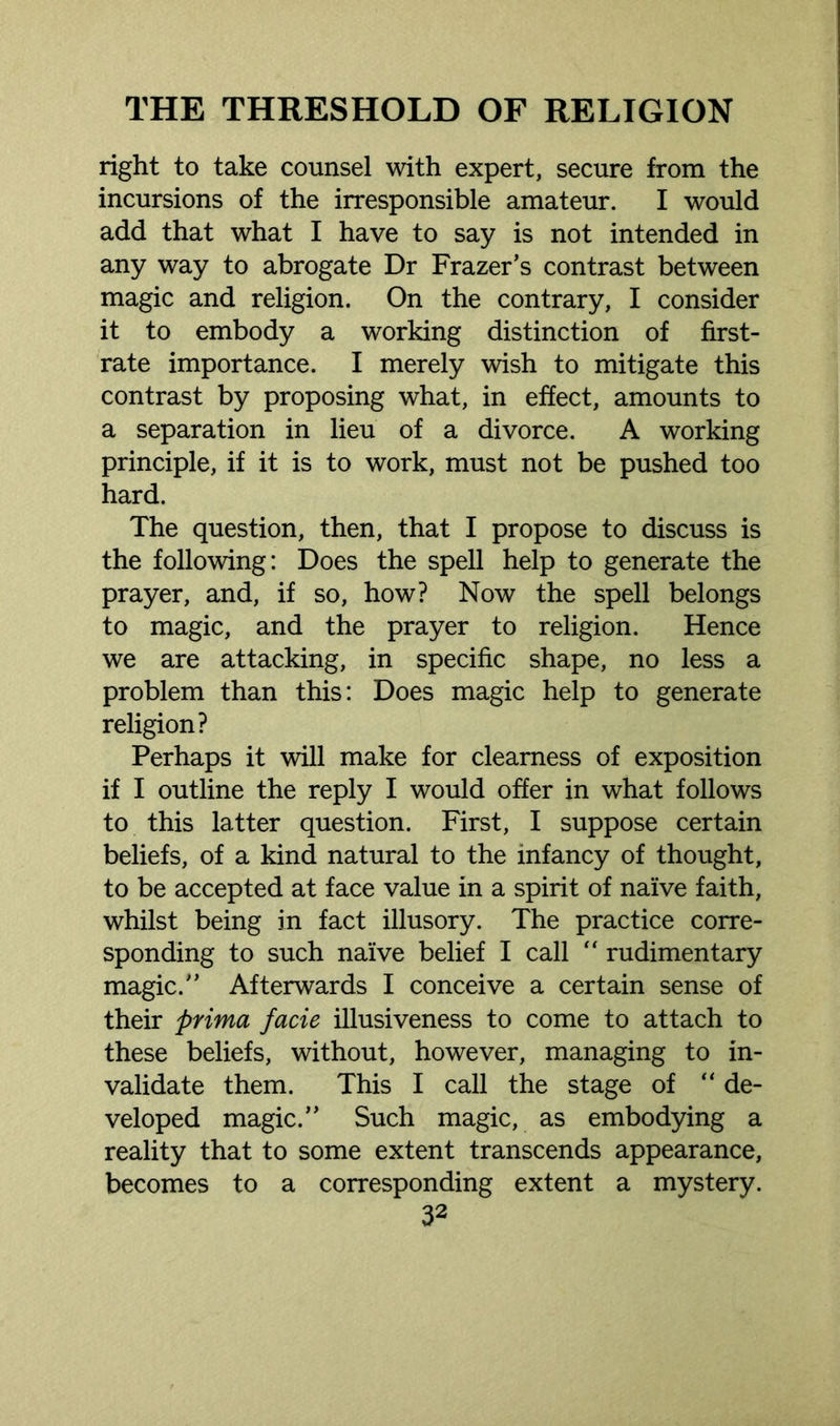 right to take counsel with expert, secure from the incursions of the irresponsible amateur. I would add that what I have to say is not intended in any way to abrogate Dr Frazer’s contrast between magic and religion. On the contrary, I consider it to embody a working distinction of first- rate importance. I merely wish to mitigate this contrast by proposing what, in effect, amounts to a separation in lieu of a divorce. A working principle, if it is to work, must not be pushed too hard. The question, then, that I propose to discuss is the following: Does the spell help to generate the prayer, and, if so, how? Now the spell belongs to magic, and the prayer to religion. Hence we are attacking, in specific shape, no less a problem than this: Does magic help to generate religion? Perhaps it will make for clearness of exposition if I outline the reply I would offer in what follows to this latter question. First, I suppose certain beliefs, of a kind natural to the infancy of thought, to be accepted at face value in a spirit of naive faith, whilst being in fact illusory. The practice corre- sponding to such naive belief I call “ rudimentary magic.” Afterwards I conceive a certain sense of their prima facie illusiveness to come to attach to these beliefs, without, however, managing to in- validate them. This I call the stage of “ de- veloped magic.” Such magic, as embodying a reality that to some extent transcends appearance, becomes to a corresponding extent a mystery.