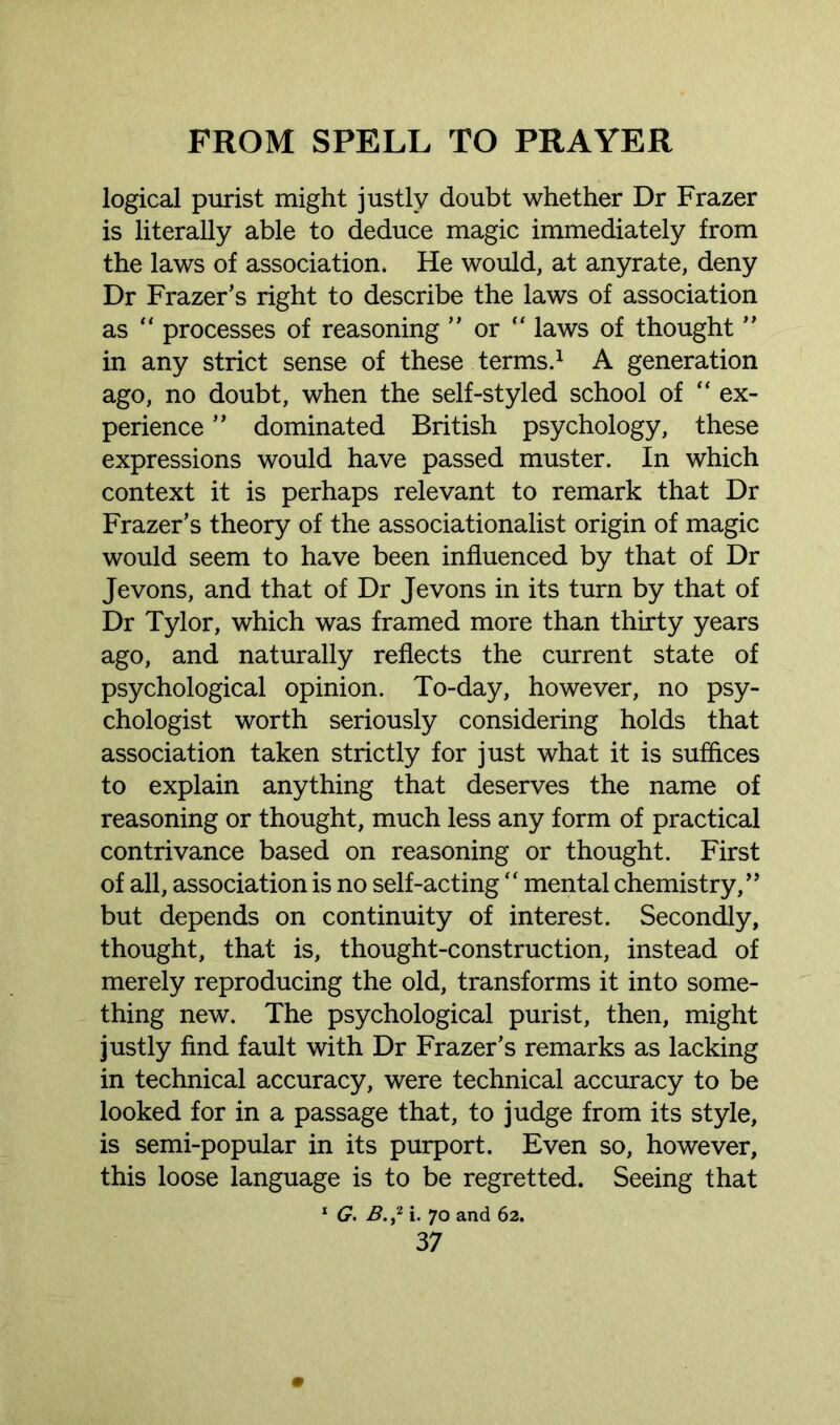 logical purist might justly doubt whether Dr Frazer is literally able to deduce magic immediately from the laws of association. He would, at anyrate, deny Dr Frazer’s right to describe the laws of association as “ processes of reasoning ” or  laws of thought ” in any strict sense of these terms.1 A generation ago, no doubt, when the self-styled school of “ ex- perience ” dominated British psychology, these expressions would have passed muster. In which context it is perhaps relevant to remark that Dr Frazer’s theory of the associationalist origin of magic would seem to have been influenced by that of Dr Jevons, and that of Dr Jevons in its turn by that of Dr Tylor, which was framed more than thirty years ago, and naturally reflects the current state of psychological opinion. To-day, however, no psy- chologist worth seriously considering holds that association taken strictly for just what it is suffices to explain anything that deserves the name of reasoning or thought, much less any form of practical contrivance based on reasoning or thought. First of all, association is no self-acting “ mental chemistry,” but depends on continuity of interest. Secondly, thought, that is, thought-construction, instead of merely reproducing the old, transforms it into some- thing new. The psychological purist, then, might justly find fault with Dr Frazer’s remarks as lacking in technical accuracy, were technical accuracy to be looked for in a passage that, to judge from its style, is semi-popular in its purport. Even so, however, this loose language is to be regretted. Seeing that 1 G. B. ,2 i. 70 and 62.