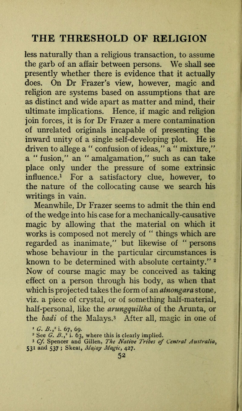 less naturally than a religious transaction, to assume the garb of an affair between persons. We shall see presently whether there is evidence that it actually does. On Dr Frazer's view, however, magic and religion are systems based on assumptions that are as distinct and wide apart as matter and mind, their ultimate implications. Hence, if magic and religion join forces, it is for Dr Frazer a mere contamination of unrelated originals incapable of presenting the inward unity of a single self-developing plot. He is driven to allege a “ confusion of ideas, a “ mixture, a “ fusion, an “ amalgamation, such as can take place only under the pressure of some extrinsic influence.1 For a satisfactory clue, however, to the nature of the collocating cause we search his writings in vain. Meanwhile, Dr Frazer seems to admit the thin end of the wedge into his case for a mechanically-causative magic by allowing that the material on which it works is composed not merely of “ things which are regarded as inanimate, but likewise of “ persons whose behaviour in the particular circumstances is known to be determined with absolute certainty. 2 Now of course magic may be conceived as taking effect on a person through his body, as when that which is projected takes the form of an atnongara stone, viz. a piece of crystal, or of something half-material, half-personal, like the arungquiltha of the Arunta, or the badi of the Malays.3 After all, magic in one of 1 G. B.>2 i. 67, 69. 2 See G. B.2 i. 63, where this is clearly implied. 3 Cf. Spencer and Gillen, The Native Tribes of Central Australia, 531 and 537 ; Skeat, Malay Magic, 427.