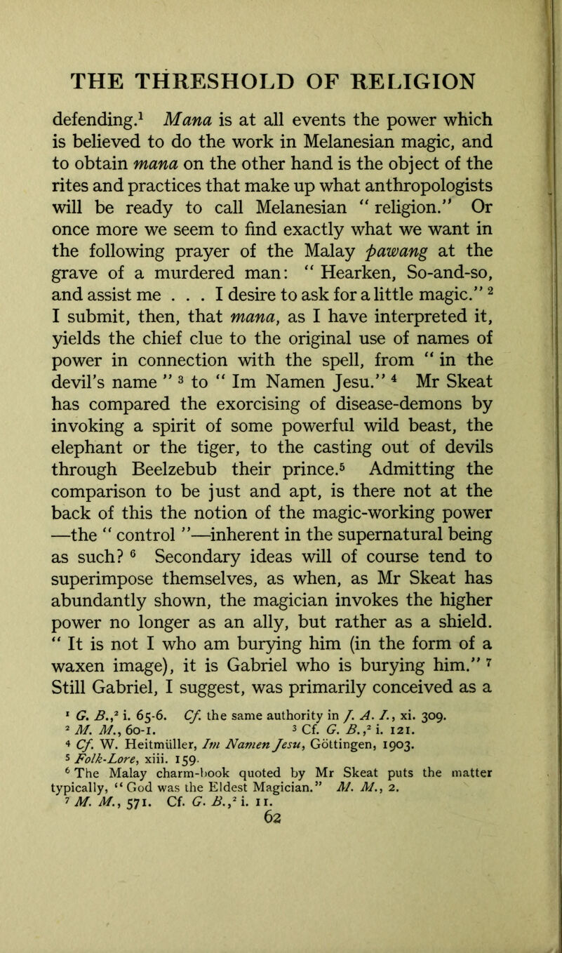 defending.1 Mana is at all events the power which is believed to do the work in Melanesian magic, and to obtain mana on the other hand is the object of the rites and practices that make up what anthropologists will be ready to call Melanesian “ religion/' Or once more we seem to find exactly what we want in the following prayer of the Malay pawang at the grave of a murdered man: “ Hearken, So-and-so, and assist me ... I desire to ask for a little magic.”2 I submit, then, that mana, as I have interpreted it, yields the chief clue to the original use of names of power in connection with the spell, from “ in the devil’s name ” 3 to “ Im Namen Jesu.” 4 Mr Skeat has compared the exorcising of disease-demons by invoking a spirit of some powerful wild beast, the elephant or the tiger, to the casting out of devils through Beelzebub their prince.5 Admitting the comparison to be just and apt, is there not at the back of this the notion of the magic-working power —the “ control ”—inherent in the supernatural being as such? 6 Secondary ideas will of course tend to superimpose themselves, as when, as Mr Skeat has abundantly shown, the magician invokes the higher power no longer as an ally, but rather as a shield. “ It is not I who am burying him (in the form of a waxen image), it is Gabriel who is burying him.” 7 Still Gabriel, I suggest, was primarily conceived as a 1 G. B.2 i. 65-6. Cf the same authority in /. A. /., xi. 309. 2 M. M., 60-1. 3 cf. G. B.,2 i. 121. 4 Cf. W. Heitmiiller, Itn Namen Jesu, Gottingen, 1903. 5 Folk-Lore, xiii. 159. 6 The Malay charm-book quoted by Mr Skeat puts the matter typically, “God was the Eldest Magician.” M. M., 2. 7 M. M., 571. Cf. G. B.2 i. 11.
