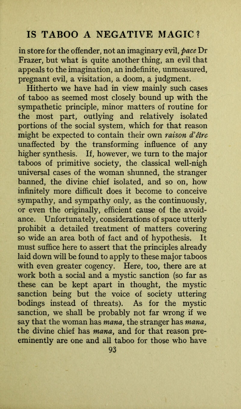 in store for the offender, not an imaginary evil, pace Dr Frazer, but what is quite another thing, an evil that appeals to the imagination, an indefinite, unmeasured, pregnant evil, a visitation, a doom, a judgment. Hitherto we have had in view mainly such cases of taboo as seemed most closely bound up with the sympathetic principle, minor matters of routine for the most part, outlying and relatively isolated portions of the social system, which for that reason might be expected to contain their own raison d'etre unaffected by the transforming influence of any higher synthesis. If, however, we turn to the major taboos of primitive society, the classical well-nigh universal cases of the woman shunned, the stranger banned, the divine chief isolated, and so on, how infinitely more difficult does it become to conceive sympathy, and sympathy only, as the continuously, or even the originally, efficient cause of the avoid- ance. Unfortunately, considerations of space utterly prohibit a detailed treatment of matters covering so wide an area both of fact and of hypothesis. It must suffice here to assert that the principles already laid down will be found to apply to these major taboos with even greater cogency. Here, too, there are at work both a social and a mystic sanction (so far as these can be kept apart in thought, the mystic sanction being but the voice of society uttering bodings instead of threats). As for the mystic sanction, we shall be probably not far wrong if we say that the woman has mana, the stranger has mana, the divine chief has mana, and for that reason pre- eminently are one and all taboo for those who have