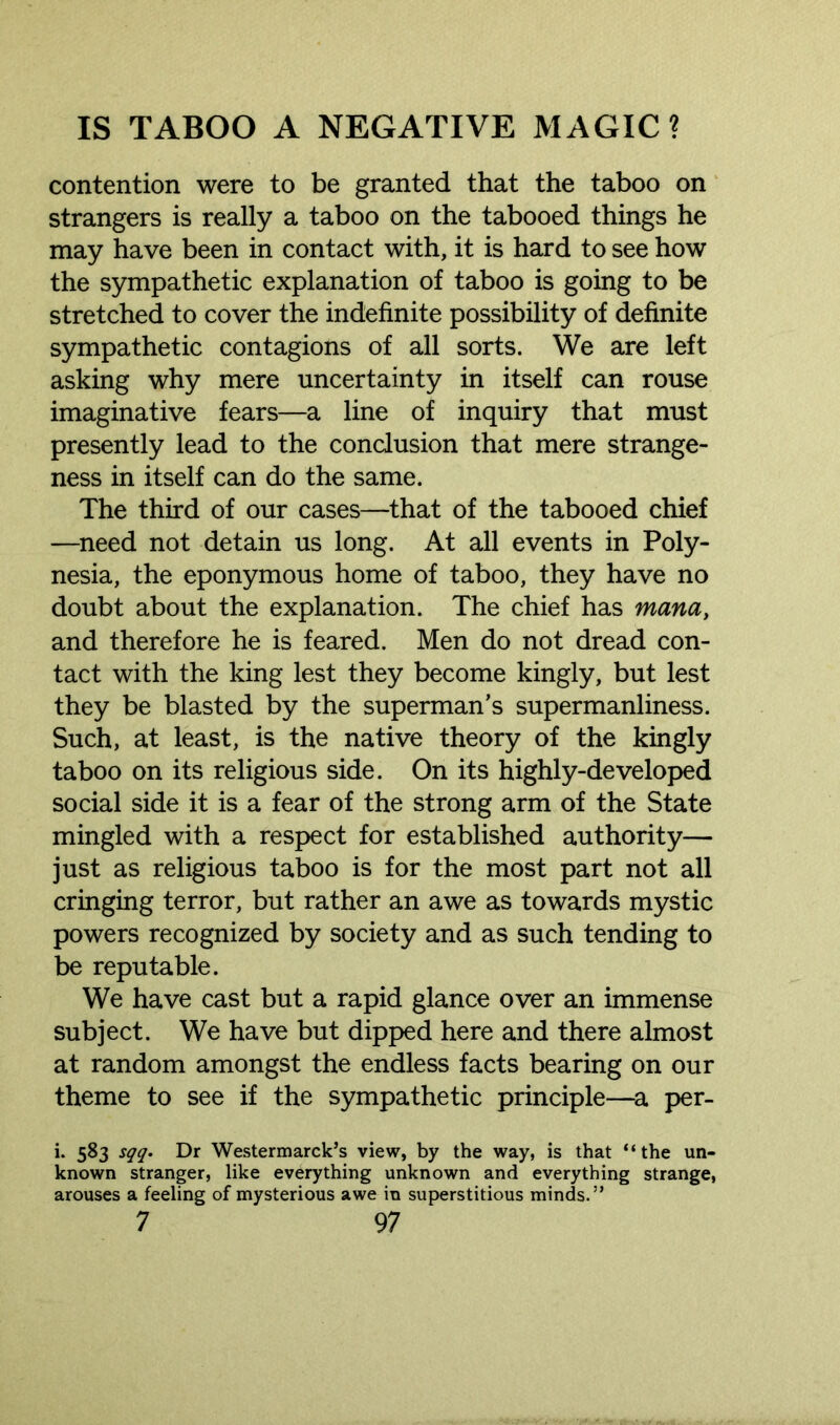 contention were to be granted that the taboo on strangers is really a taboo on the tabooed things he may have been in contact with, it is hard to see how the sympathetic explanation of taboo is going to be stretched to cover the indefinite possibility of definite sympathetic contagions of all sorts. We are left asking why mere uncertainty in itself can rouse imaginative fears—a line of inquiry that must presently lead to the conclusion that mere strange- ness in itself can do the same. The third of our cases—that of the tabooed chief —need not detain us long. At all events in Poly- nesia, the eponymous home of taboo, they have no doubt about the explanation. The chief has mana, and therefore he is feared. Men do not dread con- tact with the king lest they become kingly, but lest they be blasted by the superman’s supermanliness. Such, at least, is the native theory of the kingly taboo on its religious side. On its highly-developed social side it is a fear of the strong arm of the State mingled with a respect for established authority— just as religious taboo is for the most part not all cringing terror, but rather an awe as towards mystic powers recognized by society and as such tending to be reputable. We have cast but a rapid glance over an immense subject. We have but dipped here and there almost at random amongst the endless facts bearing on our theme to see if the sympathetic principle—a per- i. 583 sqq. Dr Westermarck’s view, by the way, is that “the un- known stranger, like everything unknown and everything strange, arouses a feeling of mysterious awe in superstitious minds.”