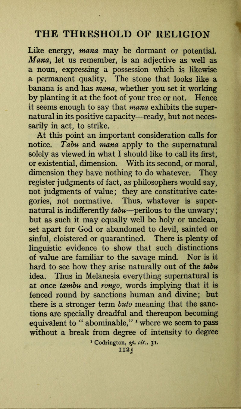 Like energy, mana may be dormant or potential. Mana, let us remember, is an adjective as well as a noun, expressing a possession which is likewise a permanent quality. The stone that looks like a banana is and has mana, whether you set it working by planting it at the foot of your tree or not. Hence it seems enough to say that mana exhibits the super- natural in its positive capacity—ready, but not neces- sarily in act, to strike. At this point an important consideration calls for notice. Tabu and mana apply to the supernatural solely as viewed in what I should like to call its first, or existential, dimension. With its second, or moral, dimension they have nothing to do whatever. They register judgments of fact, as philosophers would say, not judgments of value; they are constitutive cate- gories, not normative. Thus, whatever is super- natural is indifferently tabu—perilous to the unwary; but as such it may equally well be holy or unclean, set apart for God or abandoned to devil, sainted or sinful, cloistered or quarantined. There is plenty of linguistic evidence to show that such distinctions of value are familiar to the savage mind. Nor is it hard to see how they arise naturally out of the tabu idea. Thus in Melanesia everything supernatural is at once tambu and rongo, words implying that it is fenced round by sanctions human and divine; but there is a stronger term buto meaning that the sanc- tions are specially dreadful and thereupon becoming equivalent to “ abominable,” 1 where we seem to pass without a break from degree of intensity to degree 1 Codrington, op, cit., 31. II2J