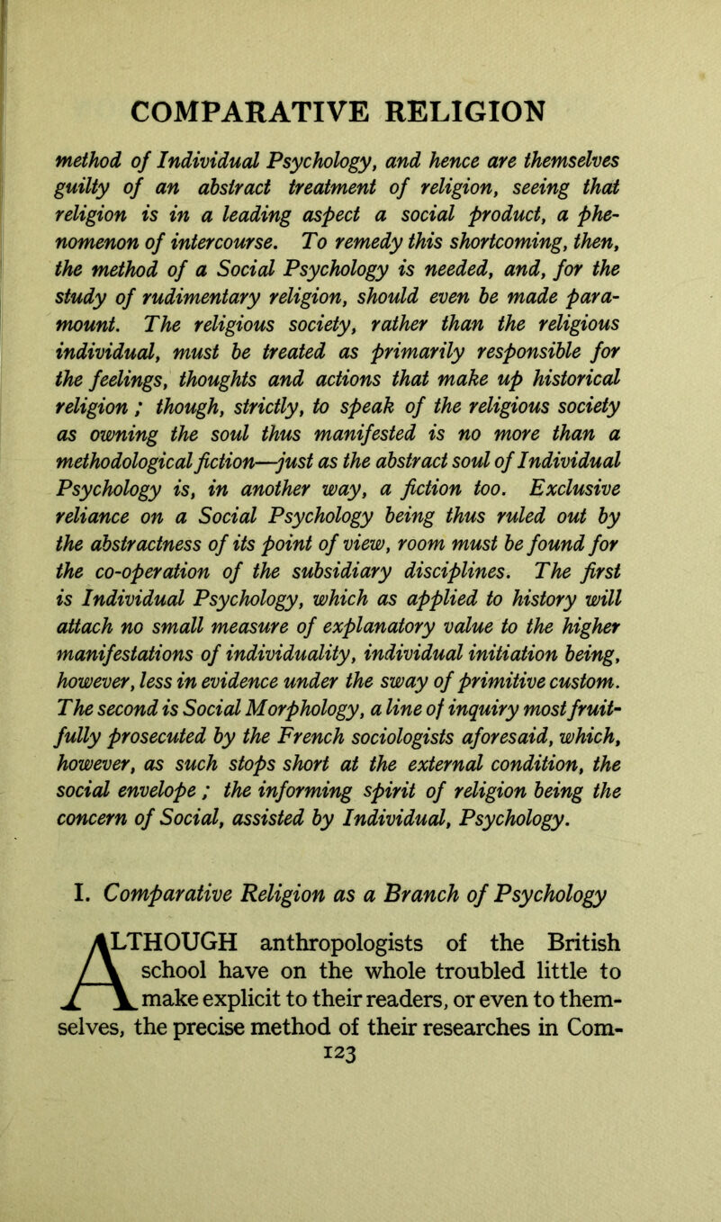 method of Individual Psychology, and hence are themselves guilty of an abstract treatment of religion, seeing that religion is in a leading aspect a social product, a phe- nomenon of intercourse. To remedy this shortcoming, then, the method of a Social Psychology is needed, and, for the study of rudimentary religion, should even be made para- mount. The religious society, rather than the religious individual, must be treated as primarily responsible for the feelings, thoughts and actions that make up historical religion ; though, strictly, to speak of the religious society as owning the soul thus manifested is no more than a methodological fiction—just as the abstract soul of Individual Psychology is, in another way, a fiction too. Exclusive reliance on a Social Psychology being thus ruled out by the abstractness of its point of view, room must be found for the co-operation of the subsidiary disciplines. The first is Individual Psychology, which as applied to history will attach no small measure of explanatory value to the higher manifestations of individuality, individual initiation being, however, less in evidence under the sway of primitive custom. The second is Social Morphology, a line of inquiry most fruit- fully prosecuted by the French sociologists aforesaid, which, however, as such stops short at the external condition, the social envelope ; the informing spirit of religion being the concern of Social, assisted by Individual, Psychology. I. Comparative Religion as a Branch of Psychology ALTHOUGH anthropologists of the British / \ school have on the whole troubled little to j[Vmake explicit to their readers, or even to them- selves, the precise method of their researches in Com-